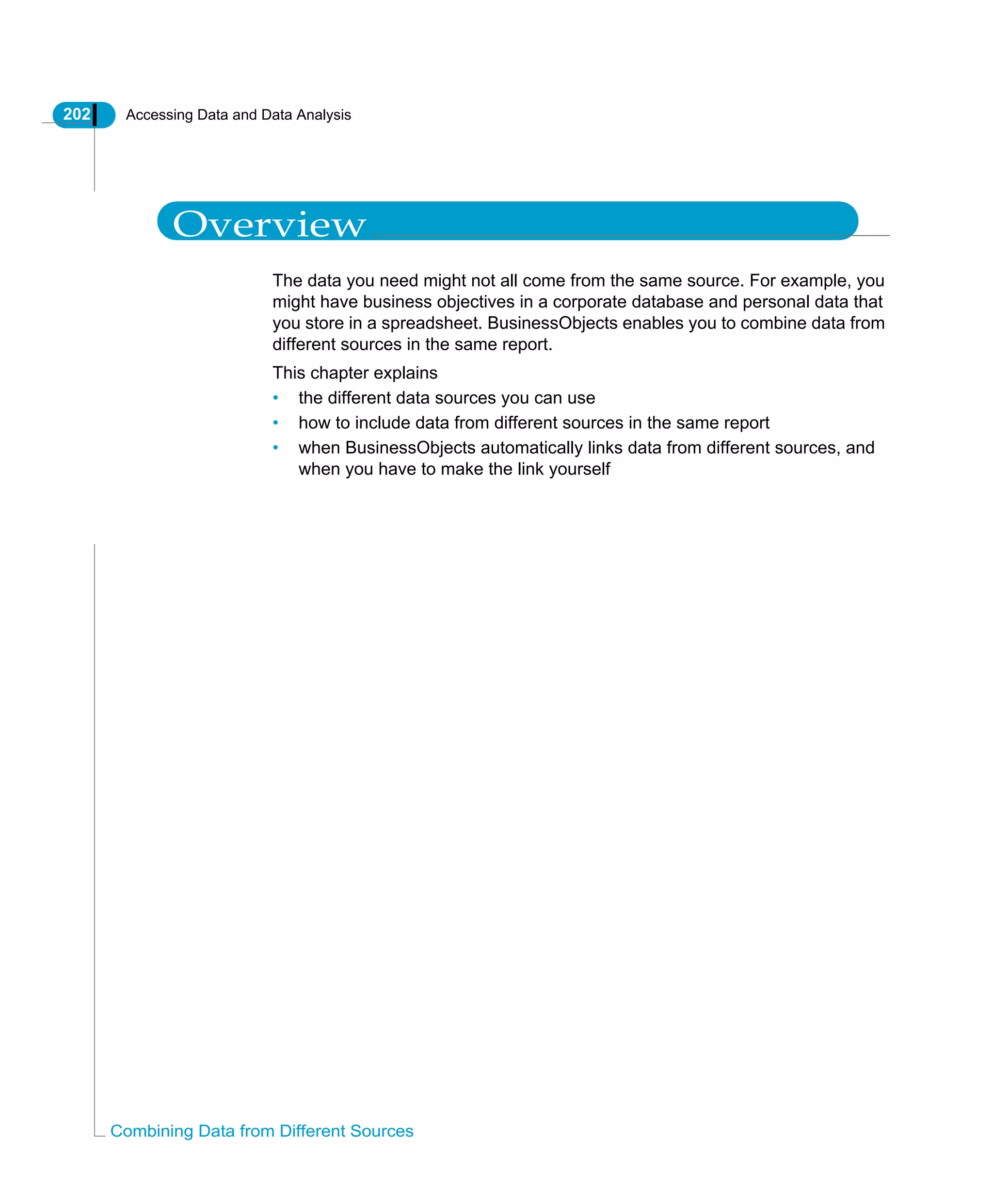 202 Accessing Data and Data Analysis
Combining Data from Different Sources
Overview
The data you need might not all come from the same source. For example, you
might have business objectives in a corporate database and personal data that
you store in a spreadsheet. BusinessObjects enables you to combine data from
different sources in the same report.
This chapter explains
• the different data sources you can use
• how to include data from different sources in the same report
• when BusinessObjects automatically links data from different sources, and
when you have to make the link yourself
 