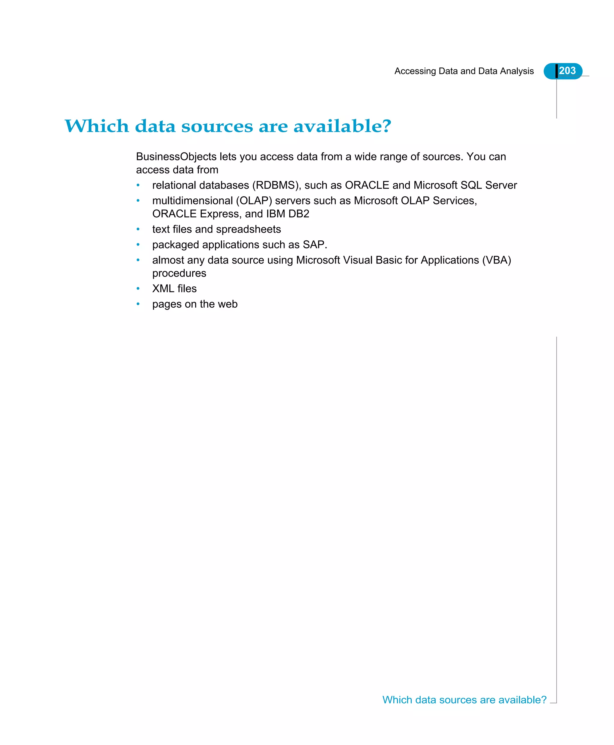 Accessing Data and Data Analysis 203
Which data sources are available?
Which data sources are available?
BusinessObjects lets you access data from a wide range of sources. You can
access data from
• relational databases (RDBMS), such as ORACLE and Microsoft SQL Server
• multidimensional (OLAP) servers such as Microsoft OLAP Services,
ORACLE Express, and IBM DB2
• text files and spreadsheets
• packaged applications such as SAP.
• almost any data source using Microsoft Visual Basic for Applications (VBA)
procedures
• XML files
• pages on the web
 