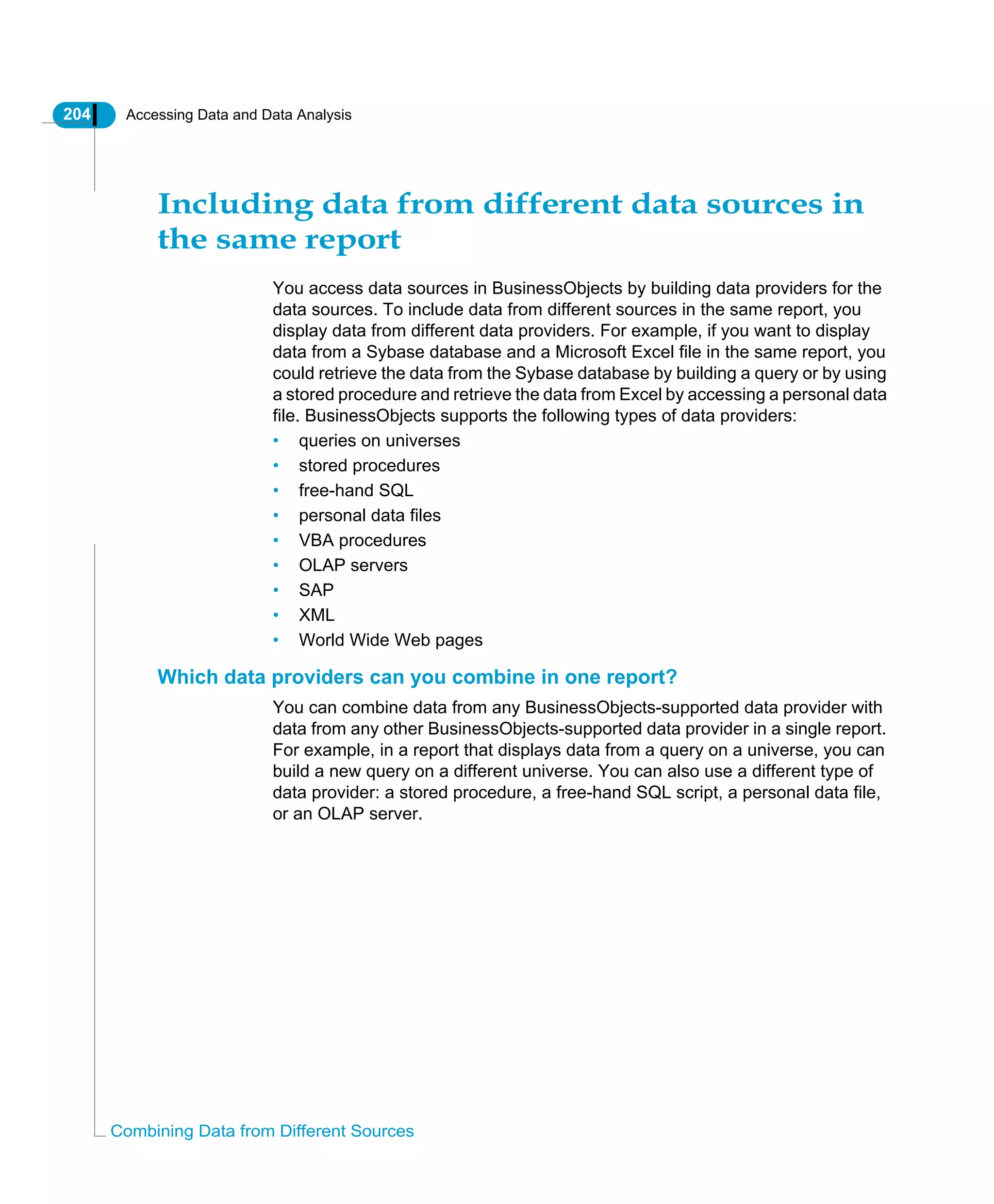 204 Accessing Data and Data Analysis
Combining Data from Different Sources
Including data from different data sources in
the same report
You access data sources in BusinessObjects by building data providers for the
data sources. To include data from different sources in the same report, you
display data from different data providers. For example, if you want to display
data from a Sybase database and a Microsoft Excel file in the same report, you
could retrieve the data from the Sybase database by building a query or by using
a stored procedure and retrieve the data from Excel by accessing a personal data
file. BusinessObjects supports the following types of data providers:
• queries on universes
• stored procedures
• free-hand SQL
• personal data files
• VBA procedures
• OLAP servers
• SAP
• XML
• World Wide Web pages
Which data providers can you combine in one report?
You can combine data from any BusinessObjects-supported data provider with
data from any other BusinessObjects-supported data provider in a single report.
For example, in a report that displays data from a query on a universe, you can
build a new query on a different universe. You can also use a different type of
data provider: a stored procedure, a free-hand SQL script, a personal data file,
or an OLAP server.
 