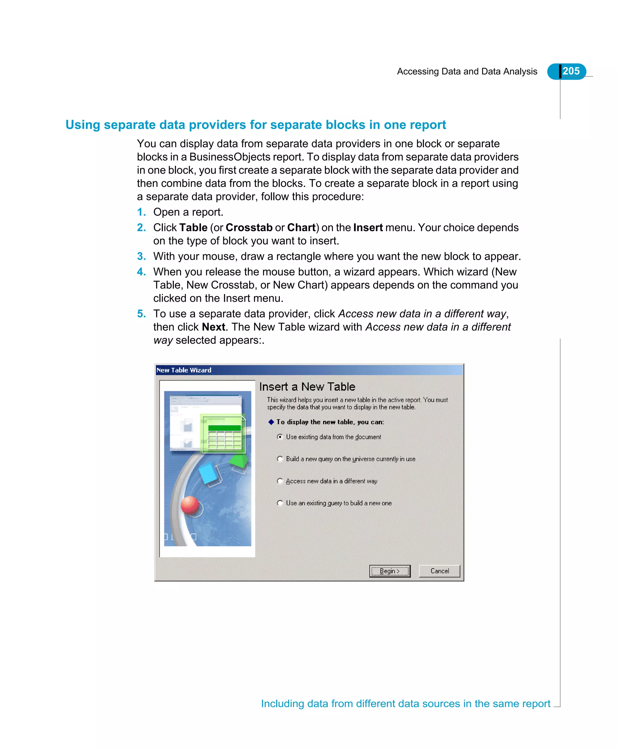 Accessing Data and Data Analysis 205
Including data from different data sources in the same report
Using separate data providers for separate blocks in one report
You can display data from separate data providers in one block or separate
blocks in a BusinessObjects report. To display data from separate data providers
in one block, you first create a separate block with the separate data provider and
then combine data from the blocks. To create a separate block in a report using
a separate data provider, follow this procedure:
1. Open a report.
2. Click Table (or Crosstab or Chart) on the Insert menu. Your choice depends
on the type of block you want to insert.
3. With your mouse, draw a rectangle where you want the new block to appear.
4. When you release the mouse button, a wizard appears. Which wizard (New
Table, New Crosstab, or New Chart) appears depends on the command you
clicked on the Insert menu.
5. To use a separate data provider, click Access new data in a different way,
then click Next. The New Table wizard with Access new data in a different
way selected appears:.
 