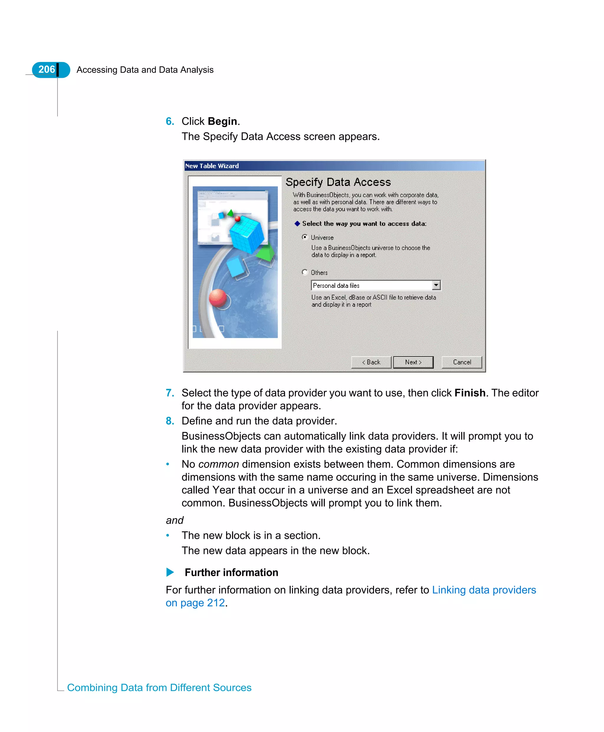 206 Accessing Data and Data Analysis
Combining Data from Different Sources
6. Click Begin.
The Specify Data Access screen appears.
7. Select the type of data provider you want to use, then click Finish. The editor
for the data provider appears.
8. Define and run the data provider.
BusinessObjects can automatically link data providers. It will prompt you to
link the new data provider with the existing data provider if:
• No common dimension exists between them. Common dimensions are
dimensions with the same name occuring in the same universe. Dimensions
called Year that occur in a universe and an Excel spreadsheet are not
common. BusinessObjects will prompt you to link them.
and
• The new block is in a section.
The new data appears in the new block.
Further information
For further information on linking data providers, refer to Linking data providers
on page 212.
 