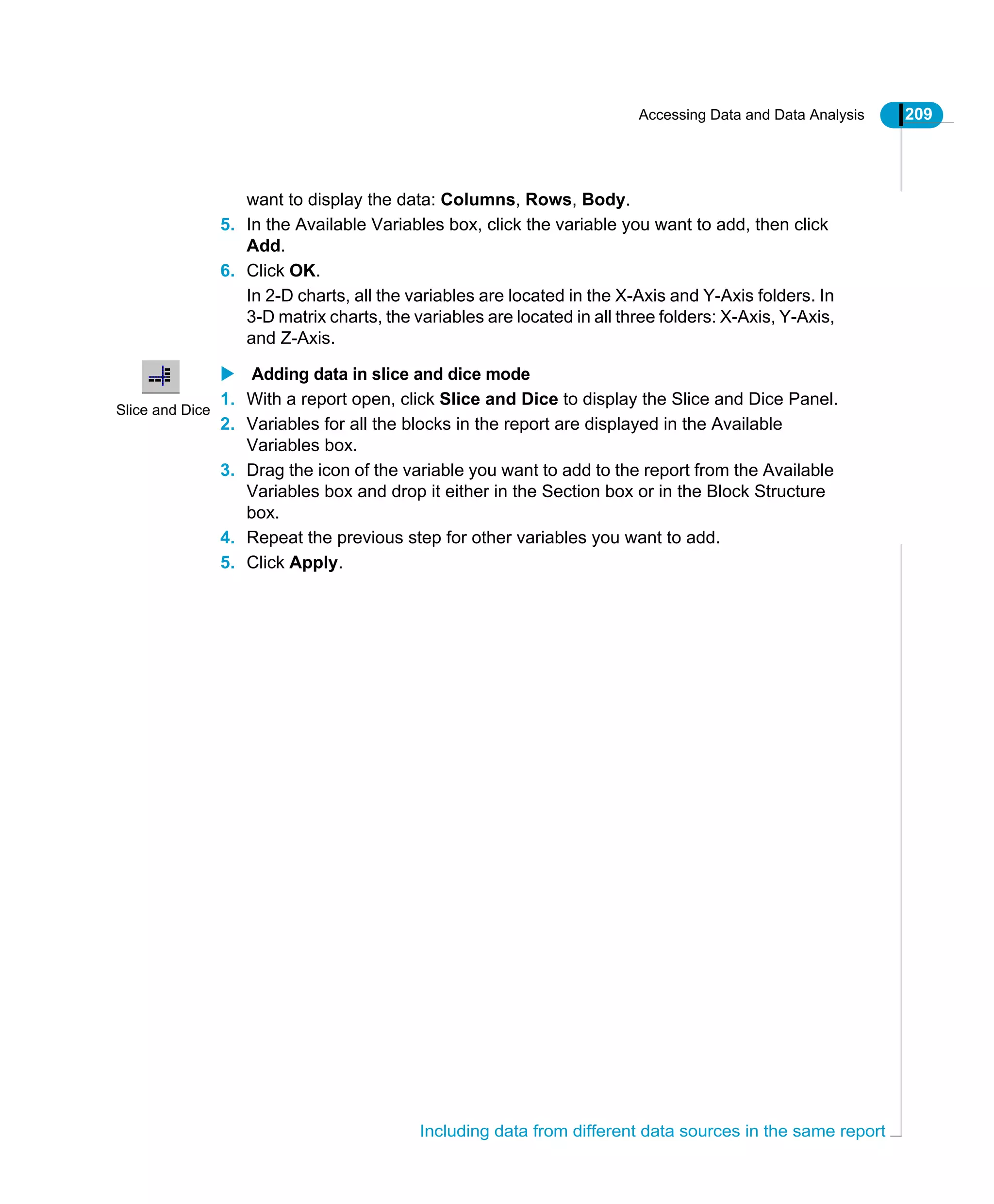 Accessing Data and Data Analysis 209
Including data from different data sources in the same report
want to display the data: Columns, Rows, Body.
5. In the Available Variables box, click the variable you want to add, then click
Add.
6. Click OK.
In 2-D charts, all the variables are located in the X-Axis and Y-Axis folders. In
3-D matrix charts, the variables are located in all three folders: X-Axis, Y-Axis,
and Z-Axis.
Adding data in slice and dice mode
1. With a report open, click Slice and Dice to display the Slice and Dice Panel.
2. Variables for all the blocks in the report are displayed in the Available
Variables box.
3. Drag the icon of the variable you want to add to the report from the Available
Variables box and drop it either in the Section box or in the Block Structure
box.
4. Repeat the previous step for other variables you want to add.
5. Click Apply.
Slice and Dice
 