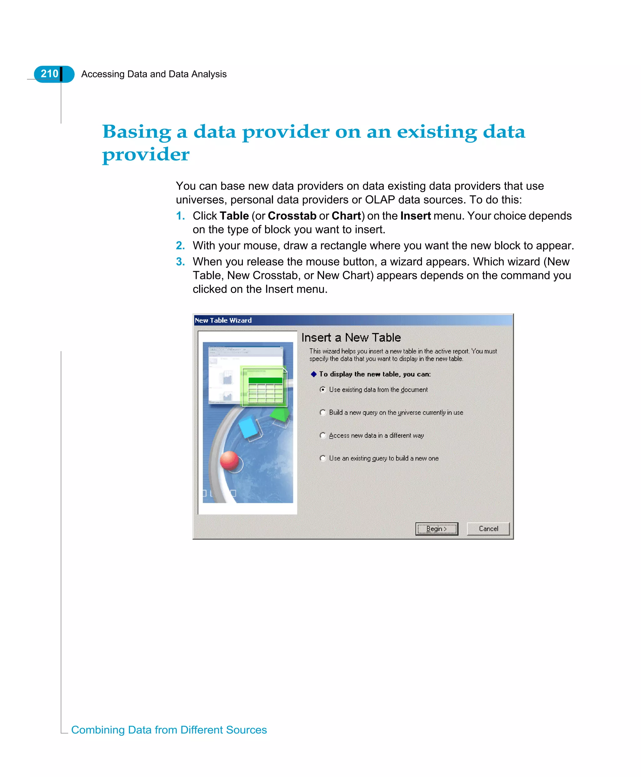 210 Accessing Data and Data Analysis
Combining Data from Different Sources
Basing a data provider on an existing data
provider
You can base new data providers on data existing data providers that use
universes, personal data providers or OLAP data sources. To do this:
1. Click Table (or Crosstab or Chart) on the Insert menu. Your choice depends
on the type of block you want to insert.
2. With your mouse, draw a rectangle where you want the new block to appear.
3. When you release the mouse button, a wizard appears. Which wizard (New
Table, New Crosstab, or New Chart) appears depends on the command you
clicked on the Insert menu.
 