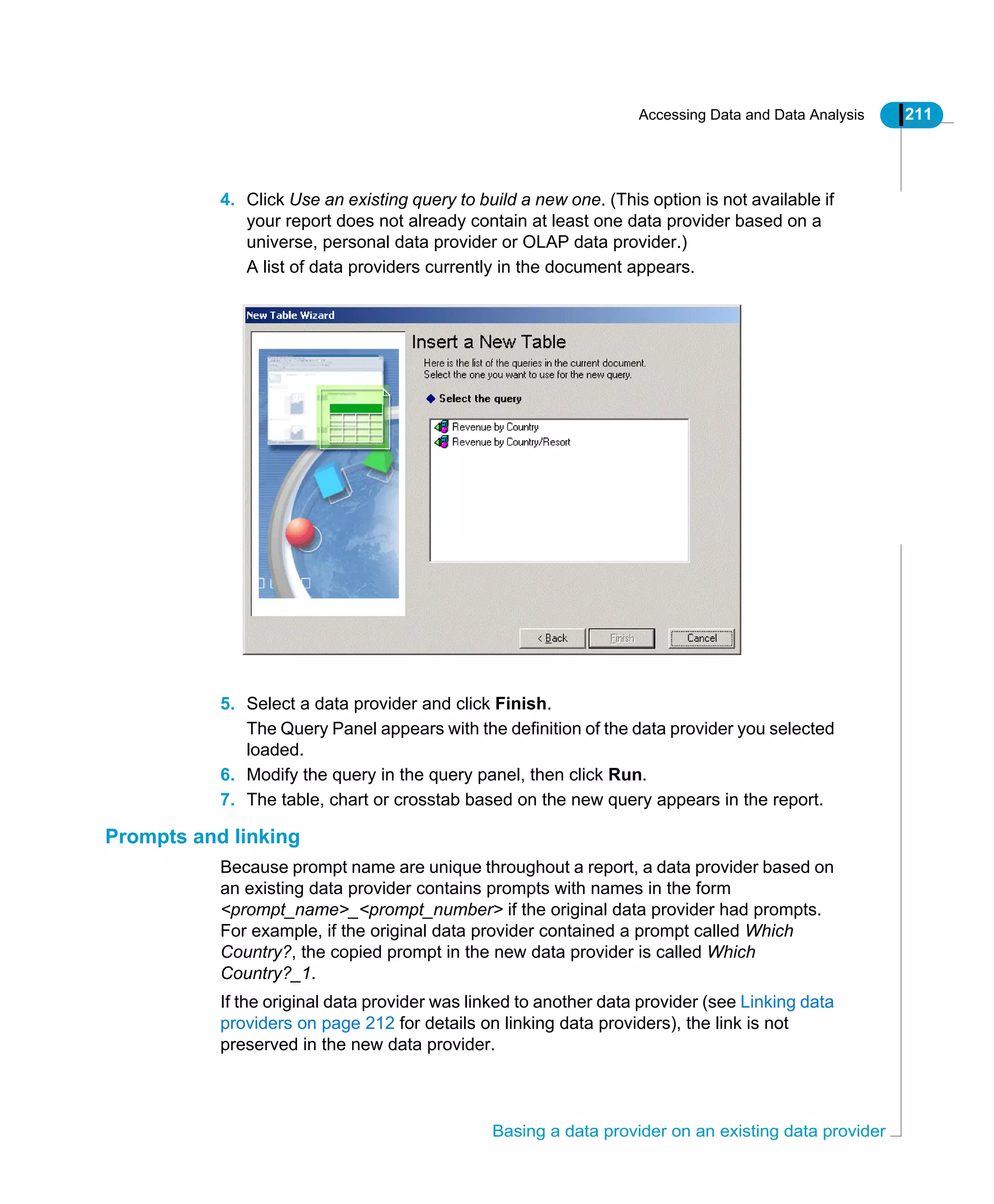 Accessing Data and Data Analysis 211
Basing a data provider on an existing data provider
4. Click Use an existing query to build a new one. (This option is not available if
your report does not already contain at least one data provider based on a
universe, personal data provider or OLAP data provider.)
A list of data providers currently in the document appears.
5. Select a data provider and click Finish.
The Query Panel appears with the definition of the data provider you selected
loaded.
6. Modify the query in the query panel, then click Run.
7. The table, chart or crosstab based on the new query appears in the report.
Prompts and linking
Because prompt name are unique throughout a report, a data provider based on
an existing data provider contains prompts with names in the form
<prompt_name>_<prompt_number> if the original data provider had prompts.
For example, if the original data provider contained a prompt called Which
Country?, the copied prompt in the new data provider is called Which
Country?_1.
If the original data provider was linked to another data provider (see Linking data
providers on page 212 for details on linking data providers), the link is not
preserved in the new data provider.
 