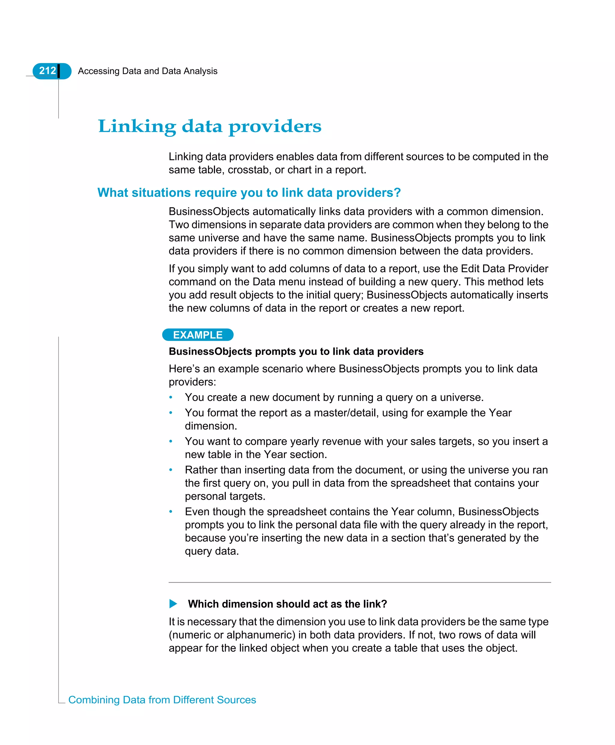 212 Accessing Data and Data Analysis
Combining Data from Different Sources
Linking data providers
Linking data providers enables data from different sources to be computed in the
same table, crosstab, or chart in a report.
What situations require you to link data providers?
BusinessObjects automatically links data providers with a common dimension.
Two dimensions in separate data providers are common when they belong to the
same universe and have the same name. BusinessObjects prompts you to link
data providers if there is no common dimension between the data providers.
If you simply want to add columns of data to a report, use the Edit Data Provider
command on the Data menu instead of building a new query. This method lets
you add result objects to the initial query; BusinessObjects automatically inserts
the new columns of data in the report or creates a new report.
EXAMPLE
BusinessObjects prompts you to link data providers
Here’s an example scenario where BusinessObjects prompts you to link data
providers:
• You create a new document by running a query on a universe.
• You format the report as a master/detail, using for example the Year
dimension.
• You want to compare yearly revenue with your sales targets, so you insert a
new table in the Year section.
• Rather than inserting data from the document, or using the universe you ran
the first query on, you pull in data from the spreadsheet that contains your
personal targets.
• Even though the spreadsheet contains the Year column, BusinessObjects
prompts you to link the personal data file with the query already in the report,
because you’re inserting the new data in a section that’s generated by the
query data.
Which dimension should act as the link?
It is necessary that the dimension you use to link data providers be the same type
(numeric or alphanumeric) in both data providers. If not, two rows of data will
appear for the linked object when you create a table that uses the object.
 