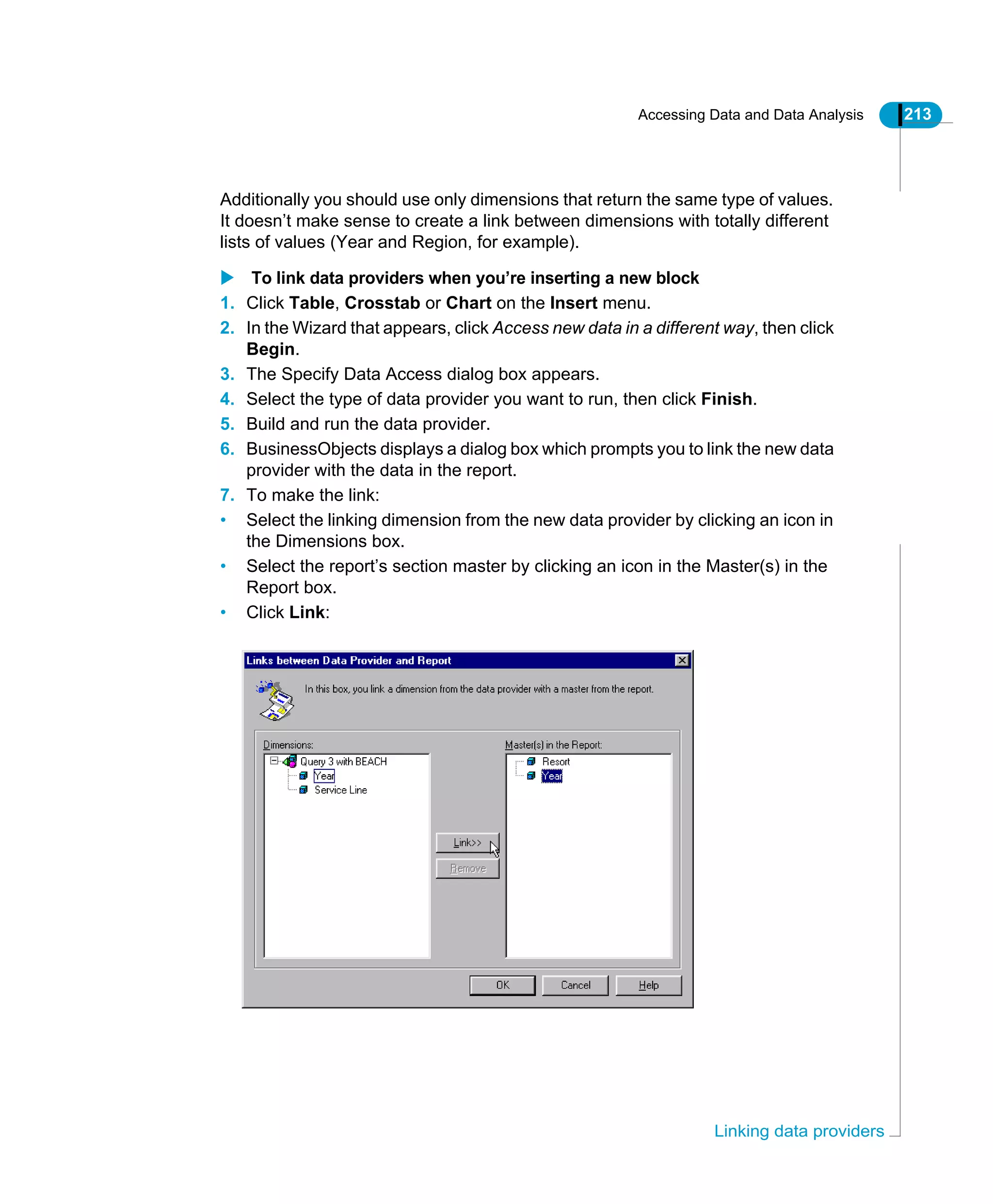 Accessing Data and Data Analysis 213
Linking data providers
Additionally you should use only dimensions that return the same type of values.
It doesn’t make sense to create a link between dimensions with totally different
lists of values (Year and Region, for example).
To link data providers when you’re inserting a new block
1. Click Table, Crosstab or Chart on the Insert menu.
2. In the Wizard that appears, click Access new data in a different way, then click
Begin.
3. The Specify Data Access dialog box appears.
4. Select the type of data provider you want to run, then click Finish.
5. Build and run the data provider.
6. BusinessObjects displays a dialog box which prompts you to link the new data
provider with the data in the report.
7. To make the link:
• Select the linking dimension from the new data provider by clicking an icon in
the Dimensions box.
• Select the report’s section master by clicking an icon in the Master(s) in the
Report box.
• Click Link:
 