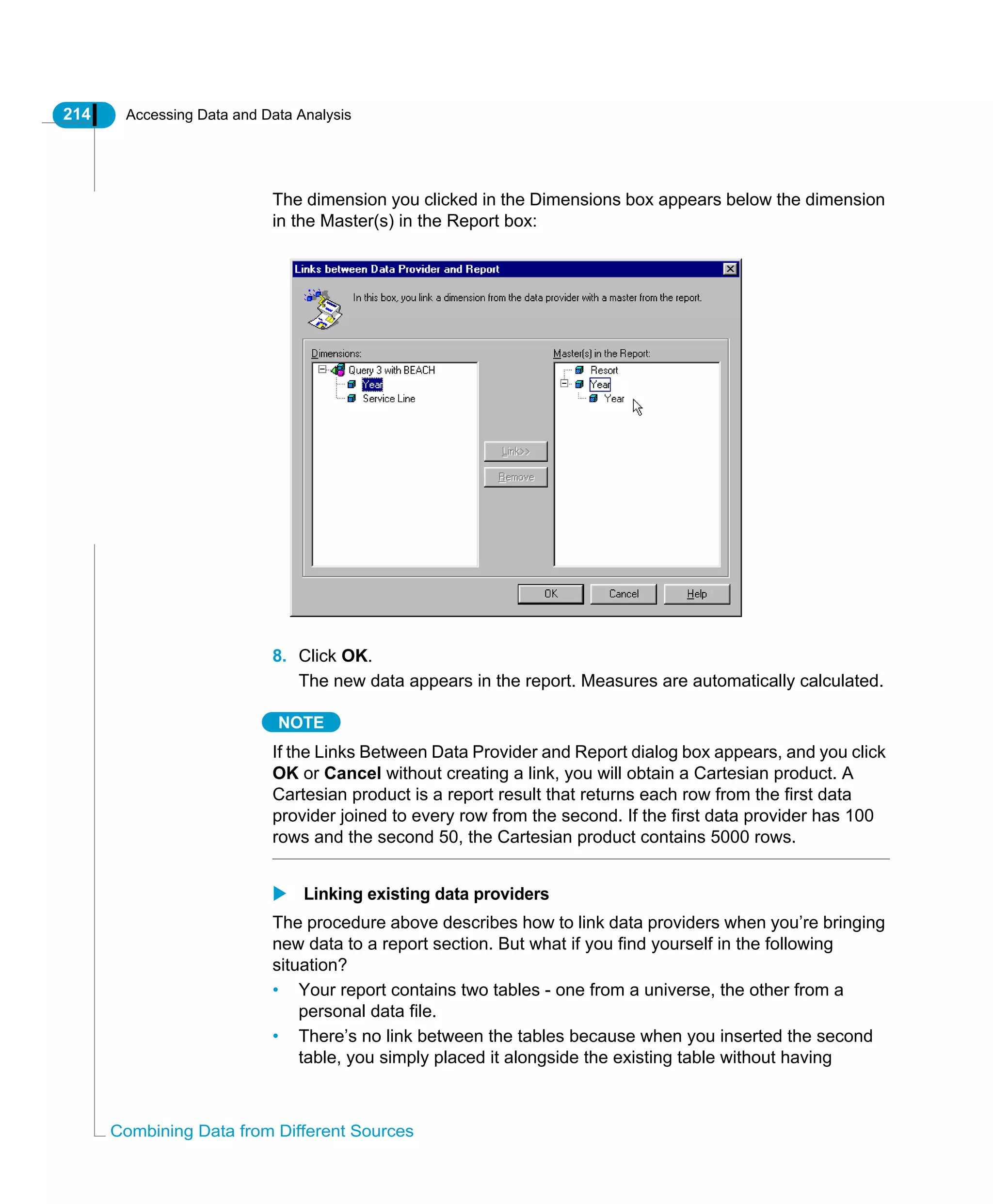 214 Accessing Data and Data Analysis
Combining Data from Different Sources
The dimension you clicked in the Dimensions box appears below the dimension
in the Master(s) in the Report box:
8. Click OK.
The new data appears in the report. Measures are automatically calculated.
NOTE
If the Links Between Data Provider and Report dialog box appears, and you click
OK or Cancel without creating a link, you will obtain a Cartesian product. A
Cartesian product is a report result that returns each row from the first data
provider joined to every row from the second. If the first data provider has 100
rows and the second 50, the Cartesian product contains 5000 rows.
Linking existing data providers
The procedure above describes how to link data providers when you’re bringing
new data to a report section. But what if you find yourself in the following
situation?
• Your report contains two tables - one from a universe, the other from a
personal data file.
• There’s no link between the tables because when you inserted the second
table, you simply placed it alongside the existing table without having
 
