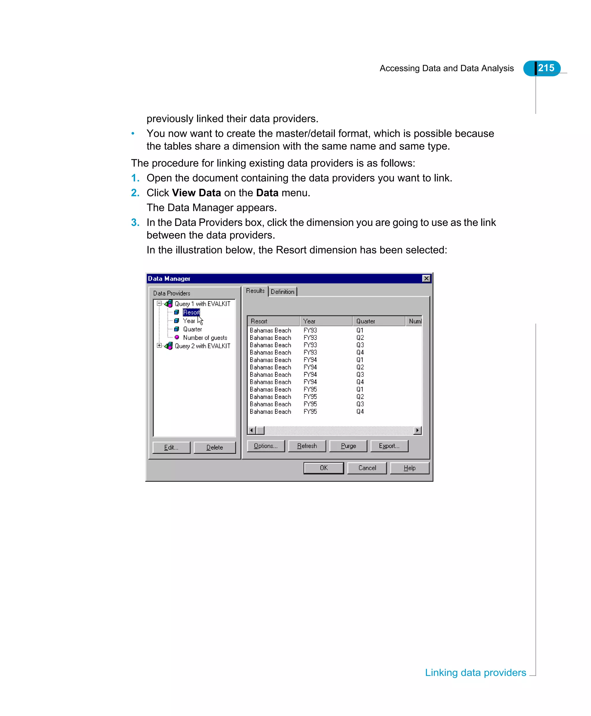 Accessing Data and Data Analysis 215
Linking data providers
previously linked their data providers.
• You now want to create the master/detail format, which is possible because
the tables share a dimension with the same name and same type.
The procedure for linking existing data providers is as follows:
1. Open the document containing the data providers you want to link.
2. Click View Data on the Data menu.
The Data Manager appears.
3. In the Data Providers box, click the dimension you are going to use as the link
between the data providers.
In the illustration below, the Resort dimension has been selected:
 