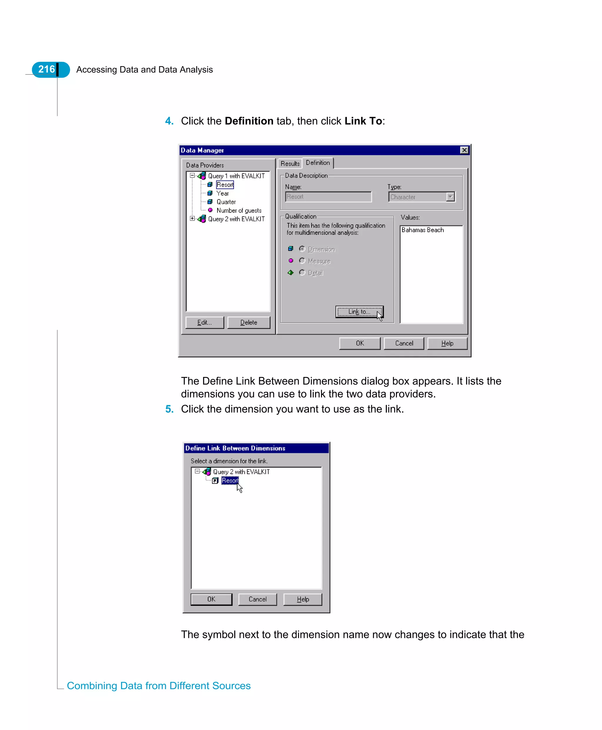 216 Accessing Data and Data Analysis
Combining Data from Different Sources
4. Click the Definition tab, then click Link To:
The Define Link Between Dimensions dialog box appears. It lists the
dimensions you can use to link the two data providers.
5. Click the dimension you want to use as the link.
The symbol next to the dimension name now changes to indicate that the
 