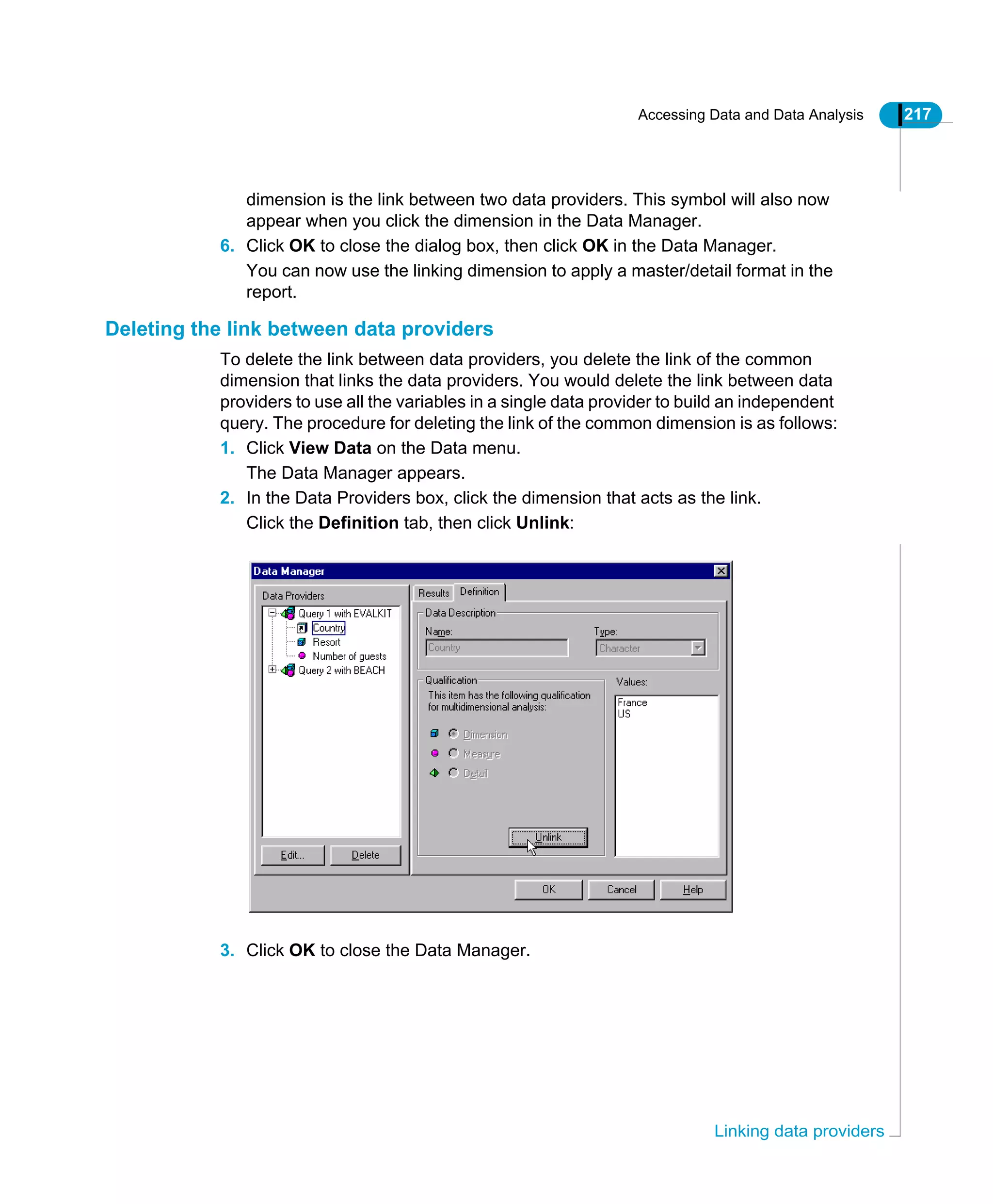 Accessing Data and Data Analysis 217
Linking data providers
dimension is the link between two data providers. This symbol will also now
appear when you click the dimension in the Data Manager.
6. Click OK to close the dialog box, then click OK in the Data Manager.
You can now use the linking dimension to apply a master/detail format in the
report.
Deleting the link between data providers
To delete the link between data providers, you delete the link of the common
dimension that links the data providers. You would delete the link between data
providers to use all the variables in a single data provider to build an independent
query. The procedure for deleting the link of the common dimension is as follows:
1. Click View Data on the Data menu.
The Data Manager appears.
2. In the Data Providers box, click the dimension that acts as the link.
Click the Definition tab, then click Unlink:
3. Click OK to close the Data Manager.
 