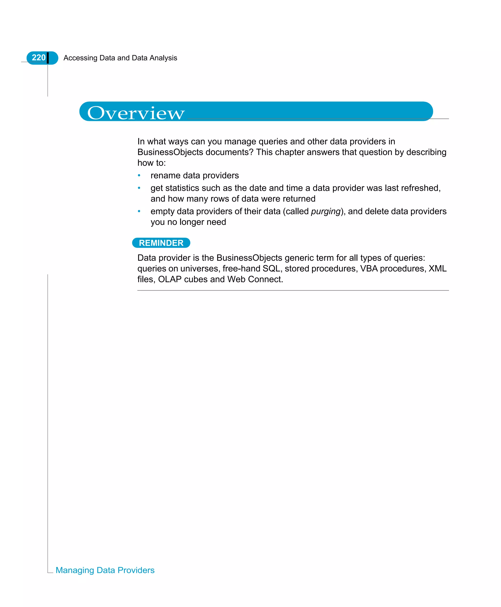 220 Accessing Data and Data Analysis
Managing Data Providers
Overview
In what ways can you manage queries and other data providers in
BusinessObjects documents? This chapter answers that question by describing
how to:
• rename data providers
• get statistics such as the date and time a data provider was last refreshed,
and how many rows of data were returned
• empty data providers of their data (called purging), and delete data providers
you no longer need
REMINDER
Data provider is the BusinessObjects generic term for all types of queries:
queries on universes, free-hand SQL, stored procedures, VBA procedures, XML
files, OLAP cubes and Web Connect.
 
