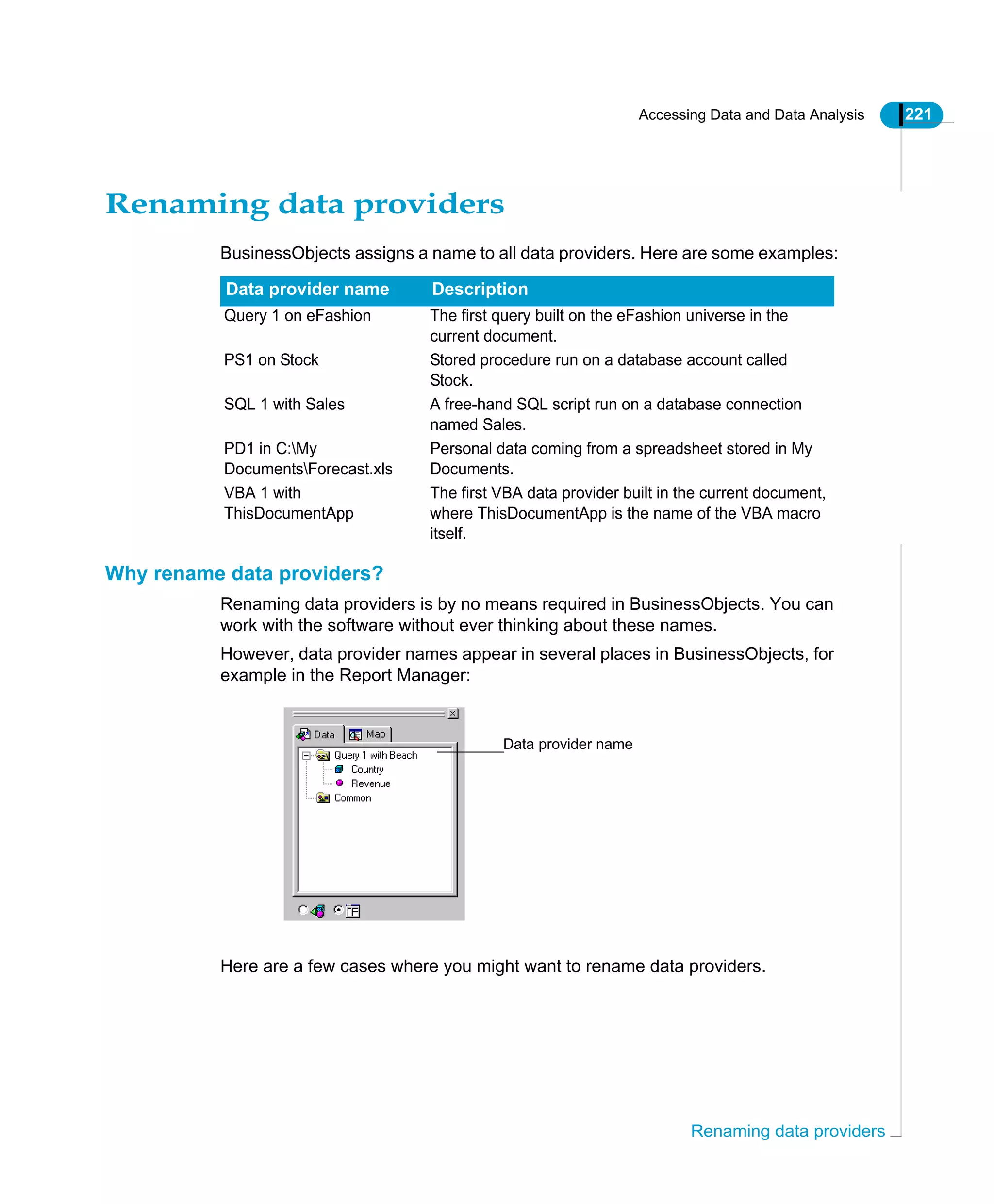 Accessing Data and Data Analysis 221
Renaming data providers
Renaming data providers
BusinessObjects assigns a name to all data providers. Here are some examples:
Why rename data providers?
Renaming data providers is by no means required in BusinessObjects. You can
work with the software without ever thinking about these names.
However, data provider names appear in several places in BusinessObjects, for
example in the Report Manager:
Here are a few cases where you might want to rename data providers.
Data provider name Description
Query 1 on eFashion The first query built on the eFashion universe in the
current document.
PS1 on Stock Stored procedure run on a database account called
Stock.
SQL 1 with Sales A free-hand SQL script run on a database connection
named Sales.
PD1 in C:My
DocumentsForecast.xls
Personal data coming from a spreadsheet stored in My
Documents.
VBA 1 with
ThisDocumentApp
The first VBA data provider built in the current document,
where ThisDocumentApp is the name of the VBA macro
itself.
Data provider name
 