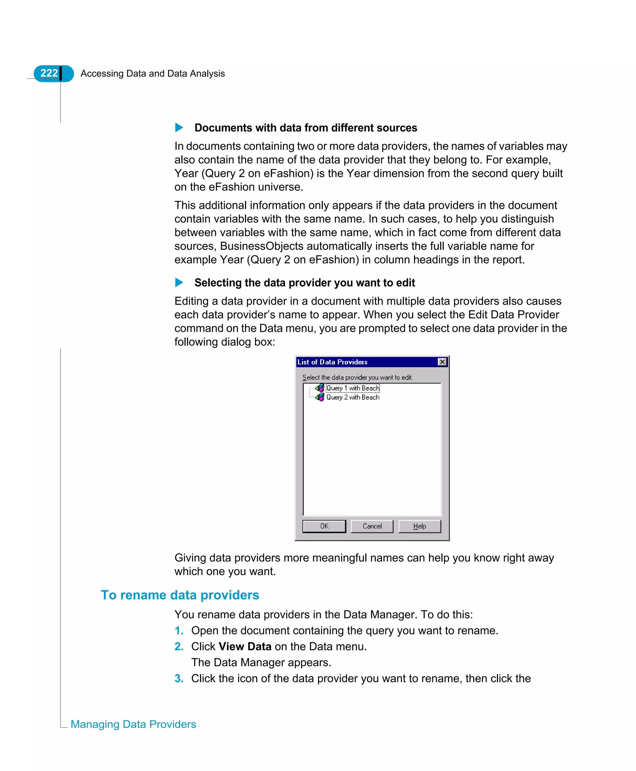 222 Accessing Data and Data Analysis
Managing Data Providers
Documents with data from different sources
In documents containing two or more data providers, the names of variables may
also contain the name of the data provider that they belong to. For example,
Year (Query 2 on eFashion) is the Year dimension from the second query built
on the eFashion universe.
This additional information only appears if the data providers in the document
contain variables with the same name. In such cases, to help you distinguish
between variables with the same name, which in fact come from different data
sources, BusinessObjects automatically inserts the full variable name for
example Year (Query 2 on eFashion) in column headings in the report.
Selecting the data provider you want to edit
Editing a data provider in a document with multiple data providers also causes
each data provider’s name to appear. When you select the Edit Data Provider
command on the Data menu, you are prompted to select one data provider in the
following dialog box:
Giving data providers more meaningful names can help you know right away
which one you want.
To rename data providers
You rename data providers in the Data Manager. To do this:
1. Open the document containing the query you want to rename.
2. Click View Data on the Data menu.
The Data Manager appears.
3. Click the icon of the data provider you want to rename, then click the
 