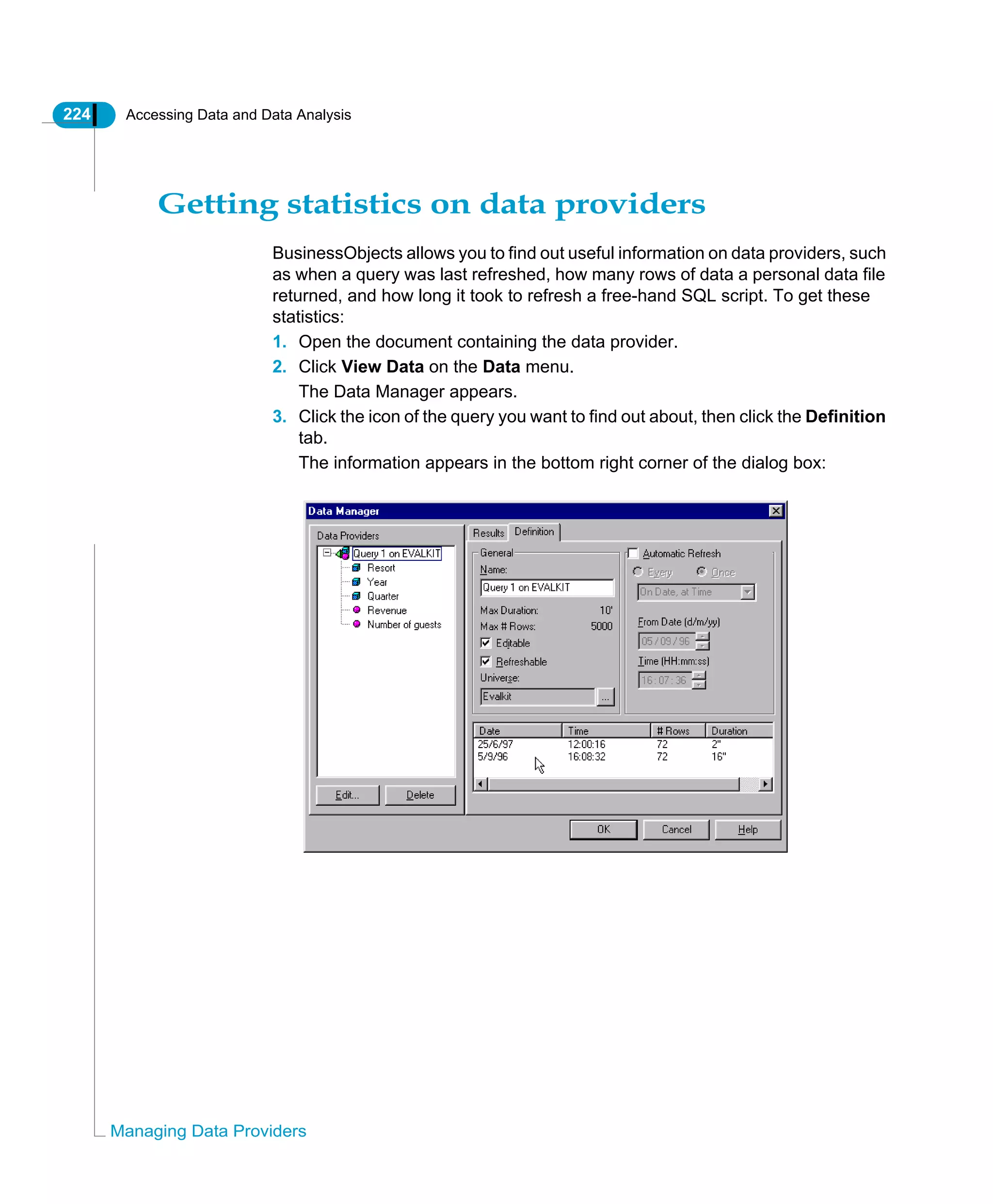 224 Accessing Data and Data Analysis
Managing Data Providers
Getting statistics on data providers
BusinessObjects allows you to find out useful information on data providers, such
as when a query was last refreshed, how many rows of data a personal data file
returned, and how long it took to refresh a free-hand SQL script. To get these
statistics:
1. Open the document containing the data provider.
2. Click View Data on the Data menu.
The Data Manager appears.
3. Click the icon of the query you want to find out about, then click the Definition
tab.
The information appears in the bottom right corner of the dialog box:
 