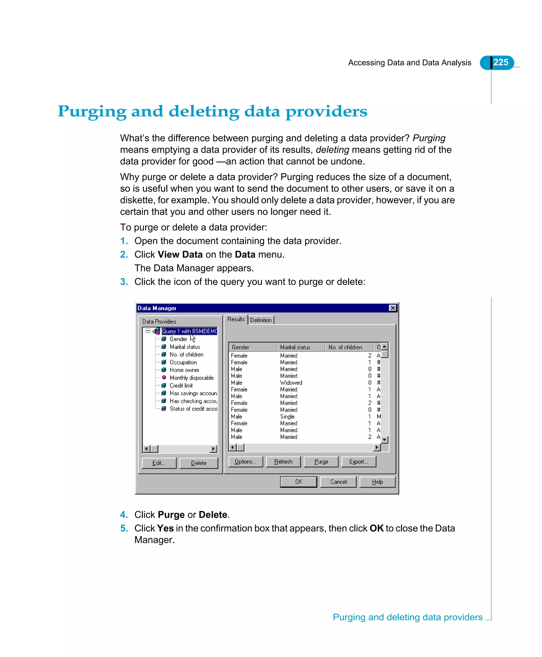 Accessing Data and Data Analysis 225
Purging and deleting data providers
Purging and deleting data providers
What’s the difference between purging and deleting a data provider? Purging
means emptying a data provider of its results, deleting means getting rid of the
data provider for good —an action that cannot be undone.
Why purge or delete a data provider? Purging reduces the size of a document,
so is useful when you want to send the document to other users, or save it on a
diskette, for example. You should only delete a data provider, however, if you are
certain that you and other users no longer need it.
To purge or delete a data provider:
1. Open the document containing the data provider.
2. Click View Data on the Data menu.
The Data Manager appears.
3. Click the icon of the query you want to purge or delete:
4. Click Purge or Delete.
5. Click Yes in the confirmation box that appears, then click OK to close the Data
Manager.
 