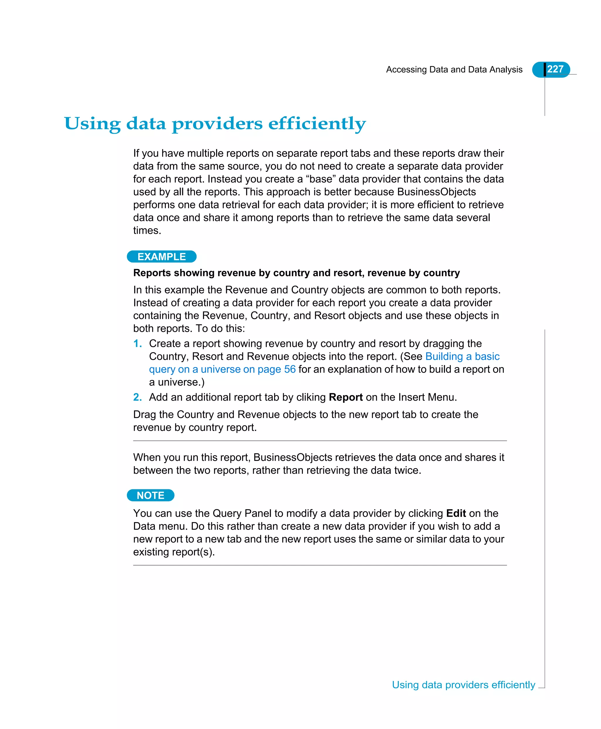 Accessing Data and Data Analysis 227
Using data providers efficiently
Using data providers efficiently
If you have multiple reports on separate report tabs and these reports draw their
data from the same source, you do not need to create a separate data provider
for each report. Instead you create a “base” data provider that contains the data
used by all the reports. This approach is better because BusinessObjects
performs one data retrieval for each data provider; it is more efficient to retrieve
data once and share it among reports than to retrieve the same data several
times.
EXAMPLE
Reports showing revenue by country and resort, revenue by country
In this example the Revenue and Country objects are common to both reports.
Instead of creating a data provider for each report you create a data provider
containing the Revenue, Country, and Resort objects and use these objects in
both reports. To do this:
1. Create a report showing revenue by country and resort by dragging the
Country, Resort and Revenue objects into the report. (See Building a basic
query on a universe on page 56 for an explanation of how to build a report on
a universe.)
2. Add an additional report tab by cliking Report on the Insert Menu.
Drag the Country and Revenue objects to the new report tab to create the
revenue by country report.
When you run this report, BusinessObjects retrieves the data once and shares it
between the two reports, rather than retrieving the data twice.
NOTE
You can use the Query Panel to modify a data provider by clicking Edit on the
Data menu. Do this rather than create a new data provider if you wish to add a
new report to a new tab and the new report uses the same or similar data to your
existing report(s).
 