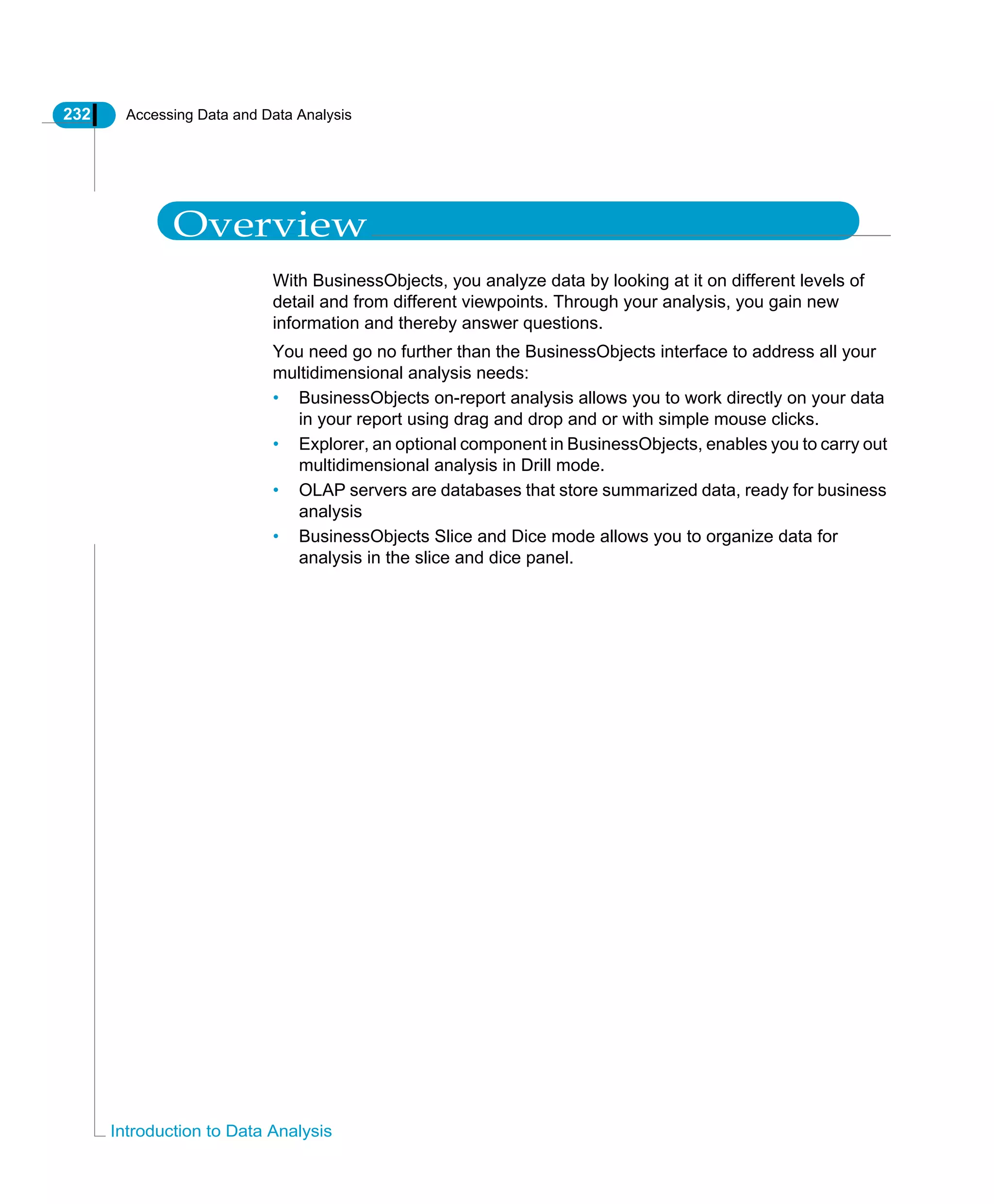 232 Accessing Data and Data Analysis
Introduction to Data Analysis
Overview
With BusinessObjects, you analyze data by looking at it on different levels of
detail and from different viewpoints. Through your analysis, you gain new
information and thereby answer questions.
You need go no further than the BusinessObjects interface to address all your
multidimensional analysis needs:
• BusinessObjects on-report analysis allows you to work directly on your data
in your report using drag and drop and or with simple mouse clicks.
• Explorer, an optional component in BusinessObjects, enables you to carry out
multidimensional analysis in Drill mode.
• OLAP servers are databases that store summarized data, ready for business
analysis
• BusinessObjects Slice and Dice mode allows you to organize data for
analysis in the slice and dice panel.
 