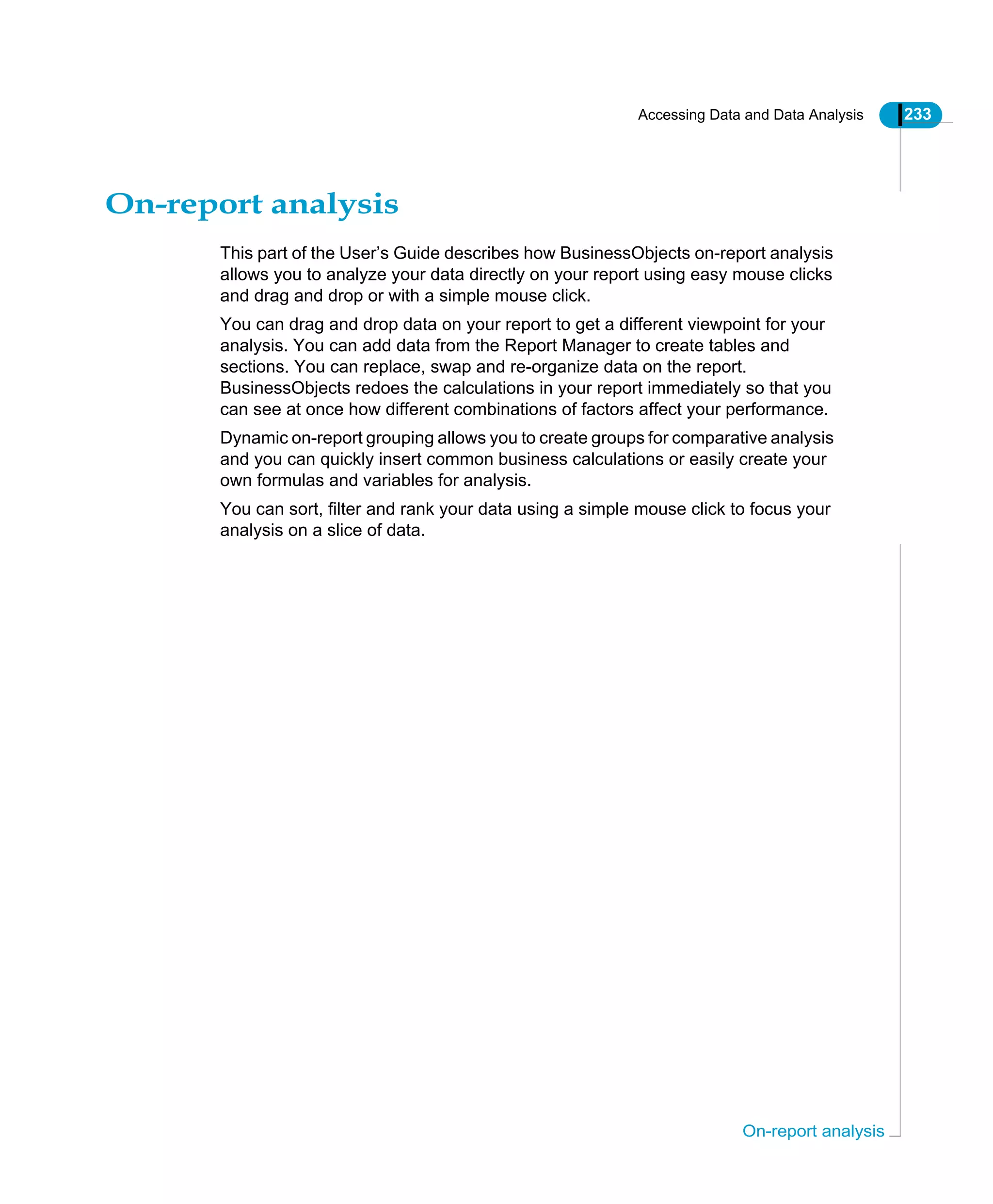 Accessing Data and Data Analysis 233
On-report analysis
On-report analysis
This part of the User’s Guide describes how BusinessObjects on-report analysis
allows you to analyze your data directly on your report using easy mouse clicks
and drag and drop or with a simple mouse click.
You can drag and drop data on your report to get a different viewpoint for your
analysis. You can add data from the Report Manager to create tables and
sections. You can replace, swap and re-organize data on the report.
BusinessObjects redoes the calculations in your report immediately so that you
can see at once how different combinations of factors affect your performance.
Dynamic on-report grouping allows you to create groups for comparative analysis
and you can quickly insert common business calculations or easily create your
own formulas and variables for analysis.
You can sort, filter and rank your data using a simple mouse click to focus your
analysis on a slice of data.
 