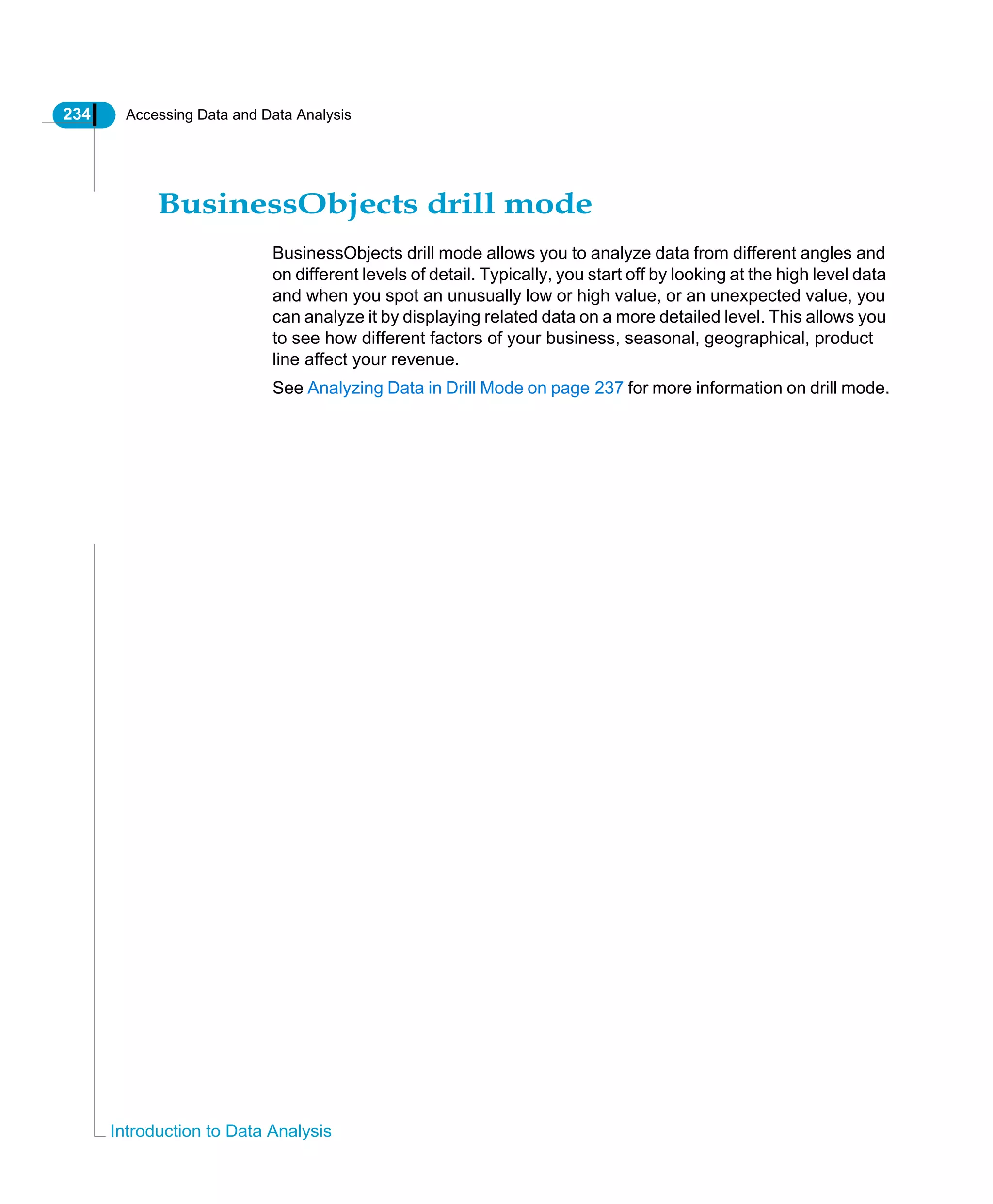 234 Accessing Data and Data Analysis
Introduction to Data Analysis
BusinessObjects drill mode
BusinessObjects drill mode allows you to analyze data from different angles and
on different levels of detail. Typically, you start off by looking at the high level data
and when you spot an unusually low or high value, or an unexpected value, you
can analyze it by displaying related data on a more detailed level. This allows you
to see how different factors of your business, seasonal, geographical, product
line affect your revenue.
See Analyzing Data in Drill Mode on page 237 for more information on drill mode.
 