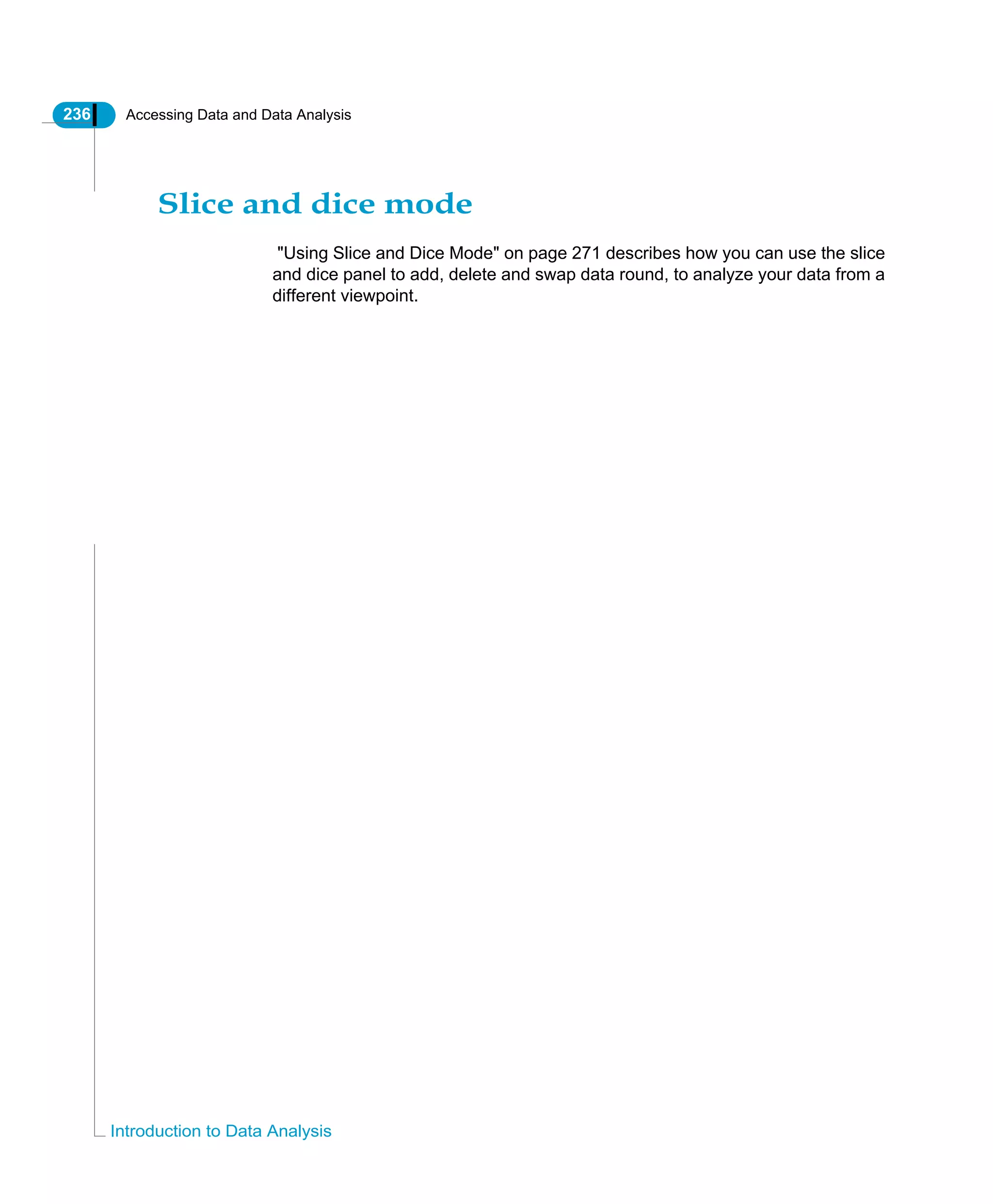 236 Accessing Data and Data Analysis
Introduction to Data Analysis
Slice and dice mode
"Using Slice and Dice Mode" on page 271 describes how you can use the slice
and dice panel to add, delete and swap data round, to analyze your data from a
different viewpoint.
 