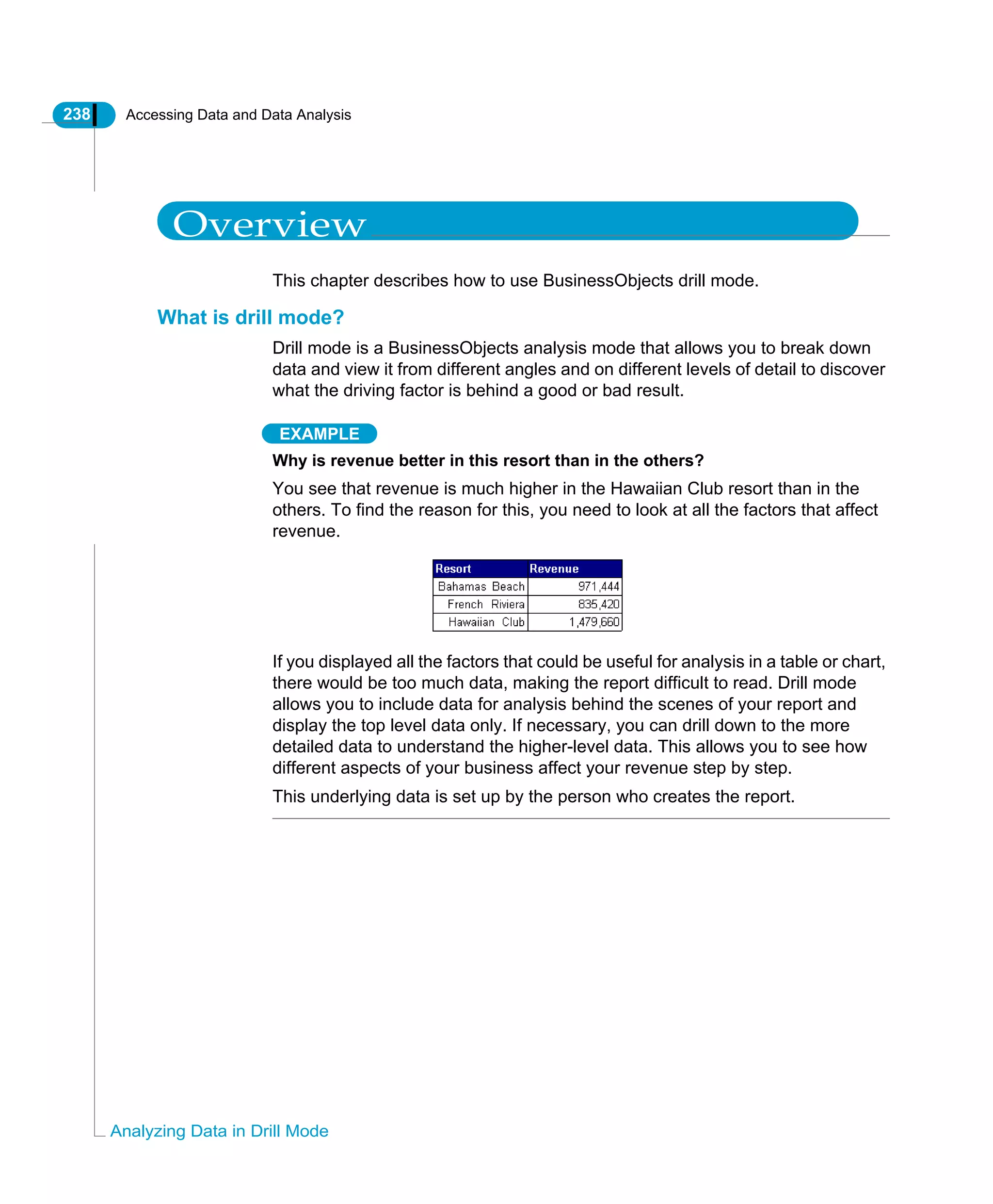 238 Accessing Data and Data Analysis
Analyzing Data in Drill Mode
Overview
This chapter describes how to use BusinessObjects drill mode.
What is drill mode?
Drill mode is a BusinessObjects analysis mode that allows you to break down
data and view it from different angles and on different levels of detail to discover
what the driving factor is behind a good or bad result.
EXAMPLE
Why is revenue better in this resort than in the others?
You see that revenue is much higher in the Hawaiian Club resort than in the
others. To find the reason for this, you need to look at all the factors that affect
revenue.
If you displayed all the factors that could be useful for analysis in a table or chart,
there would be too much data, making the report difficult to read. Drill mode
allows you to include data for analysis behind the scenes of your report and
display the top level data only. If necessary, you can drill down to the more
detailed data to understand the higher-level data. This allows you to see how
different aspects of your business affect your revenue step by step.
This underlying data is set up by the person who creates the report.
 