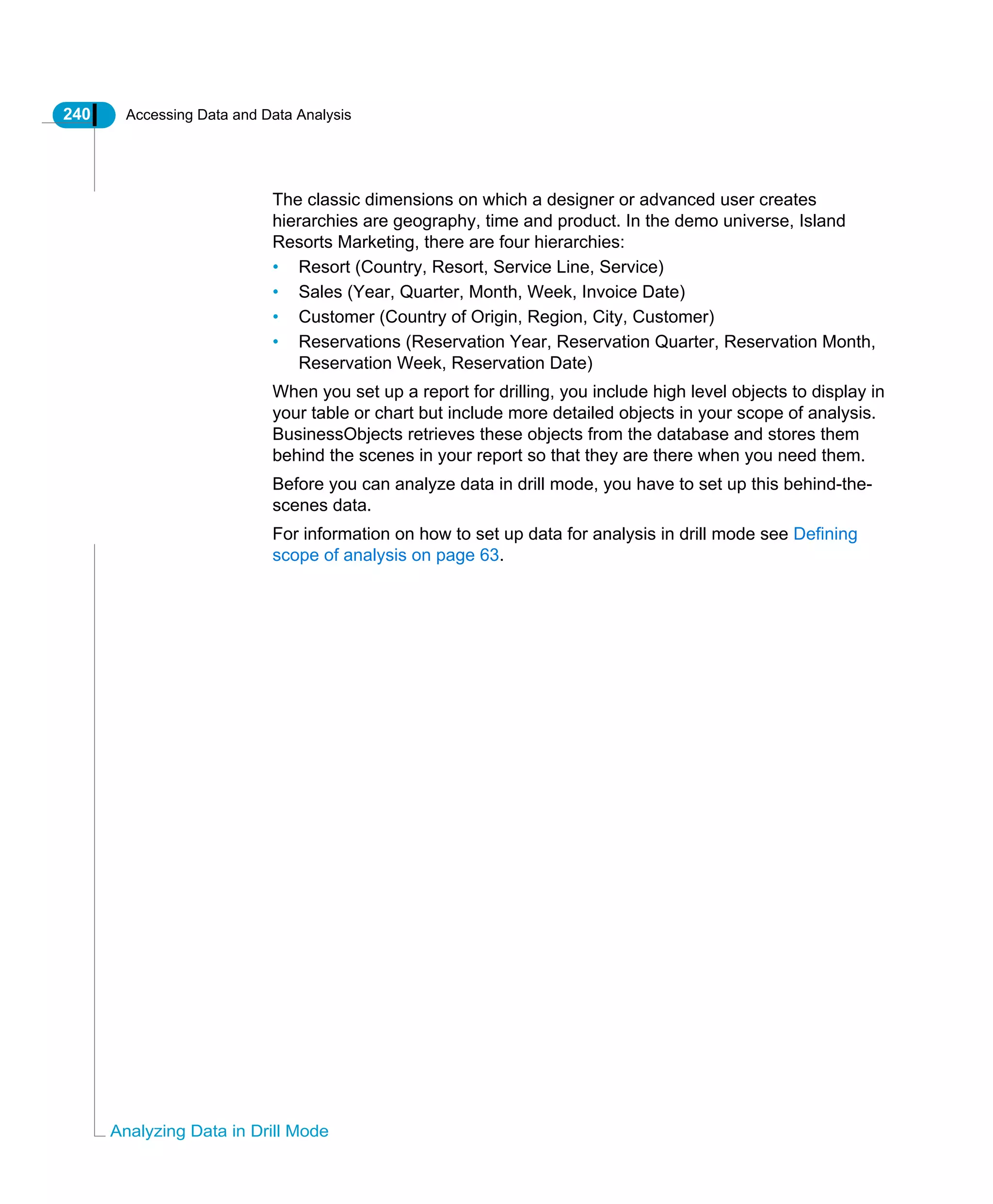 240 Accessing Data and Data Analysis
Analyzing Data in Drill Mode
The classic dimensions on which a designer or advanced user creates
hierarchies are geography, time and product. In the demo universe, Island
Resorts Marketing, there are four hierarchies:
• Resort (Country, Resort, Service Line, Service)
• Sales (Year, Quarter, Month, Week, Invoice Date)
• Customer (Country of Origin, Region, City, Customer)
• Reservations (Reservation Year, Reservation Quarter, Reservation Month,
Reservation Week, Reservation Date)
When you set up a report for drilling, you include high level objects to display in
your table or chart but include more detailed objects in your scope of analysis.
BusinessObjects retrieves these objects from the database and stores them
behind the scenes in your report so that they are there when you need them.
Before you can analyze data in drill mode, you have to set up this behind-the-
scenes data.
For information on how to set up data for analysis in drill mode see Defining
scope of analysis on page 63.
 