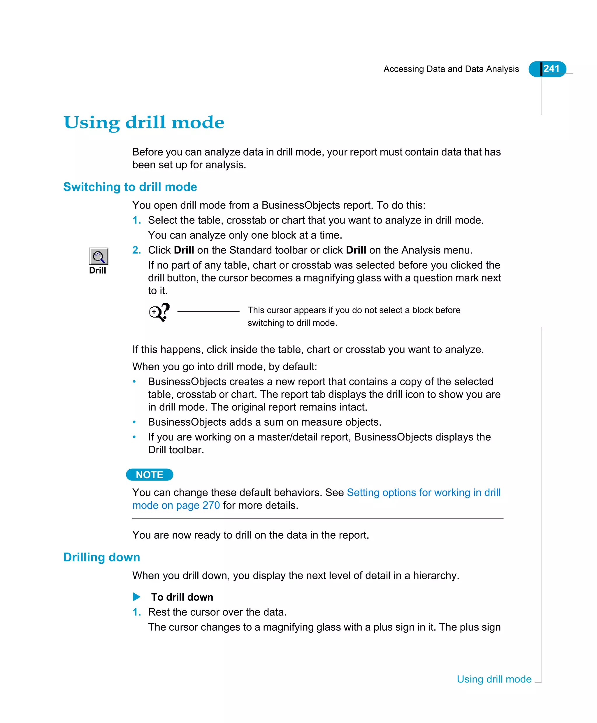 Accessing Data and Data Analysis 241
Using drill mode
Using drill mode
Before you can analyze data in drill mode, your report must contain data that has
been set up for analysis.
Switching to drill mode
You open drill mode from a BusinessObjects report. To do this:
1. Select the table, crosstab or chart that you want to analyze in drill mode.
You can analyze only one block at a time.
2. Click Drill on the Standard toolbar or click Drill on the Analysis menu.
If no part of any table, chart or crosstab was selected before you clicked the
drill button, the cursor becomes a magnifying glass with a question mark next
to it.
If this happens, click inside the table, chart or crosstab you want to analyze.
When you go into drill mode, by default:
• BusinessObjects creates a new report that contains a copy of the selected
table, crosstab or chart. The report tab displays the drill icon to show you are
in drill mode. The original report remains intact.
• BusinessObjects adds a sum on measure objects.
• If you are working on a master/detail report, BusinessObjects displays the
Drill toolbar.
NOTE
You can change these default behaviors. See Setting options for working in drill
mode on page 270 for more details.
You are now ready to drill on the data in the report.
Drilling down
When you drill down, you display the next level of detail in a hierarchy.
To drill down
1. Rest the cursor over the data.
The cursor changes to a magnifying glass with a plus sign in it. The plus sign
Drill
This cursor appears if you do not select a block before
switching to drill mode.
 