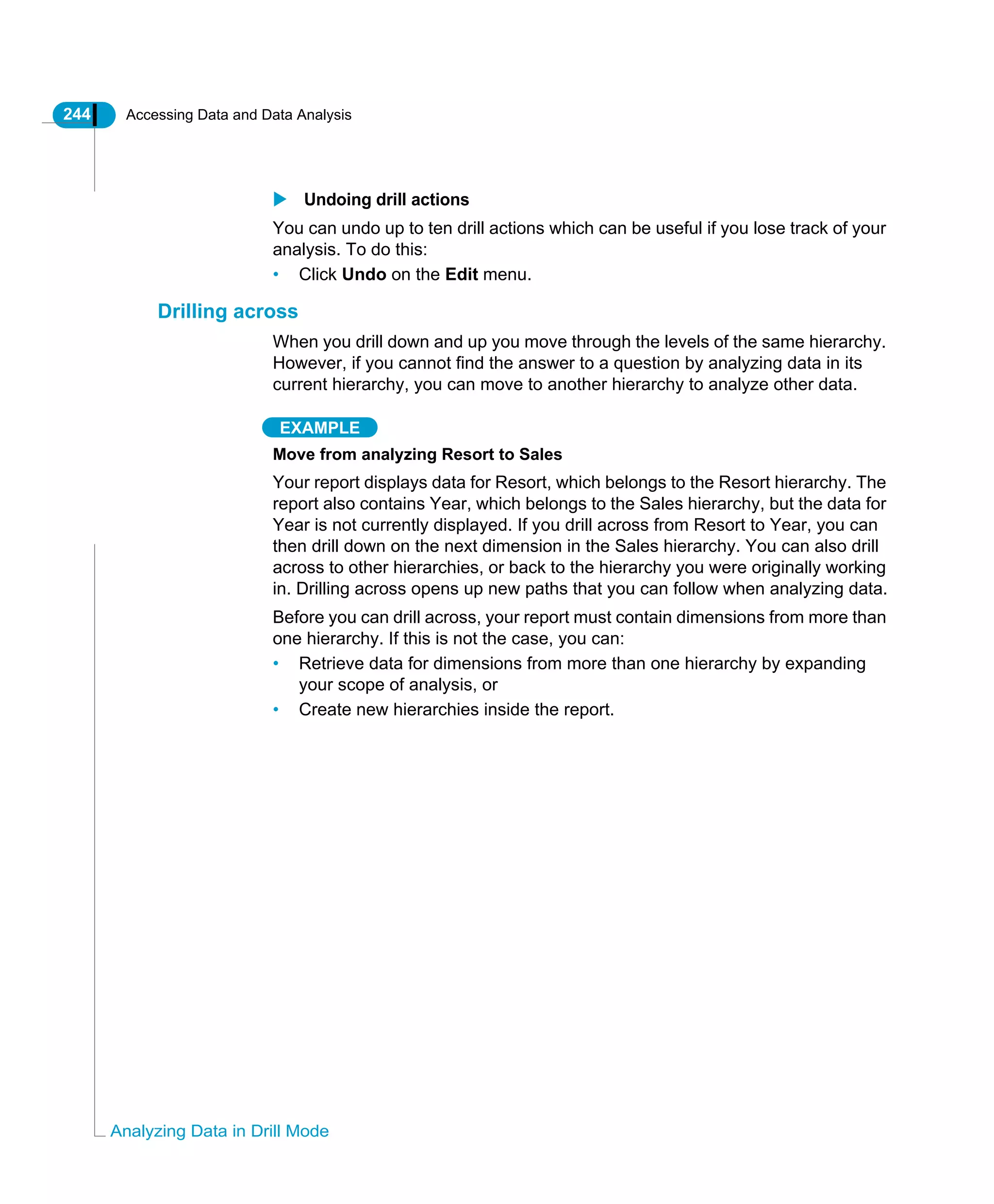 244 Accessing Data and Data Analysis
Analyzing Data in Drill Mode
Undoing drill actions
You can undo up to ten drill actions which can be useful if you lose track of your
analysis. To do this:
• Click Undo on the Edit menu.
Drilling across
When you drill down and up you move through the levels of the same hierarchy.
However, if you cannot find the answer to a question by analyzing data in its
current hierarchy, you can move to another hierarchy to analyze other data.
EXAMPLE
Move from analyzing Resort to Sales
Your report displays data for Resort, which belongs to the Resort hierarchy. The
report also contains Year, which belongs to the Sales hierarchy, but the data for
Year is not currently displayed. If you drill across from Resort to Year, you can
then drill down on the next dimension in the Sales hierarchy. You can also drill
across to other hierarchies, or back to the hierarchy you were originally working
in. Drilling across opens up new paths that you can follow when analyzing data.
Before you can drill across, your report must contain dimensions from more than
one hierarchy. If this is not the case, you can:
• Retrieve data for dimensions from more than one hierarchy by expanding
your scope of analysis, or
• Create new hierarchies inside the report.
 