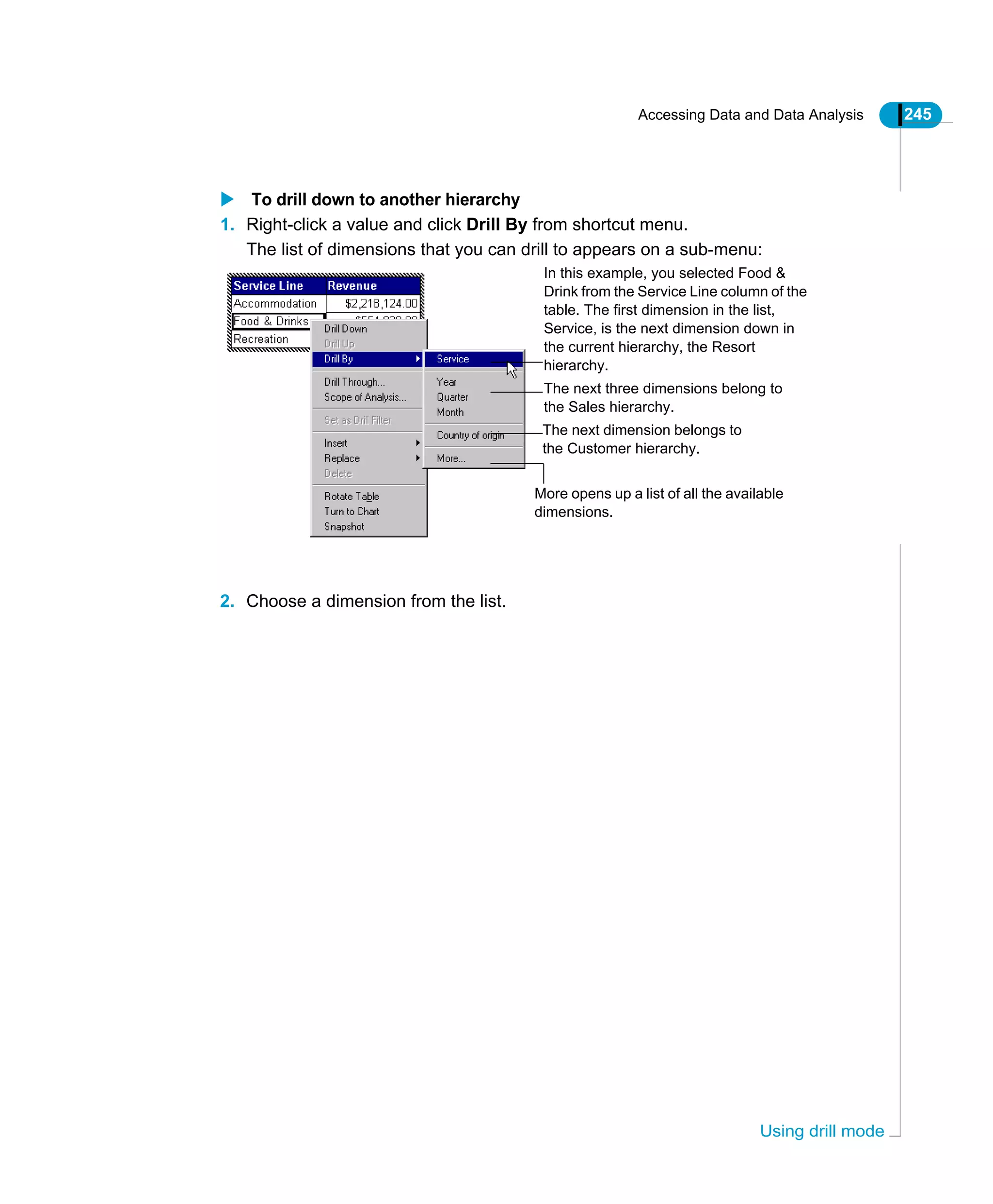 Accessing Data and Data Analysis 245
Using drill mode
To drill down to another hierarchy
1. Right-click a value and click Drill By from shortcut menu.
The list of dimensions that you can drill to appears on a sub-menu:
2. Choose a dimension from the list.
The next three dimensions belong to
the Sales hierarchy.
The next dimension belongs to
the Customer hierarchy.
More opens up a list of all the available
dimensions.
In this example, you selected Food &
Drink from the Service Line column of the
table. The first dimension in the list,
Service, is the next dimension down in
the current hierarchy, the Resort
hierarchy.
 