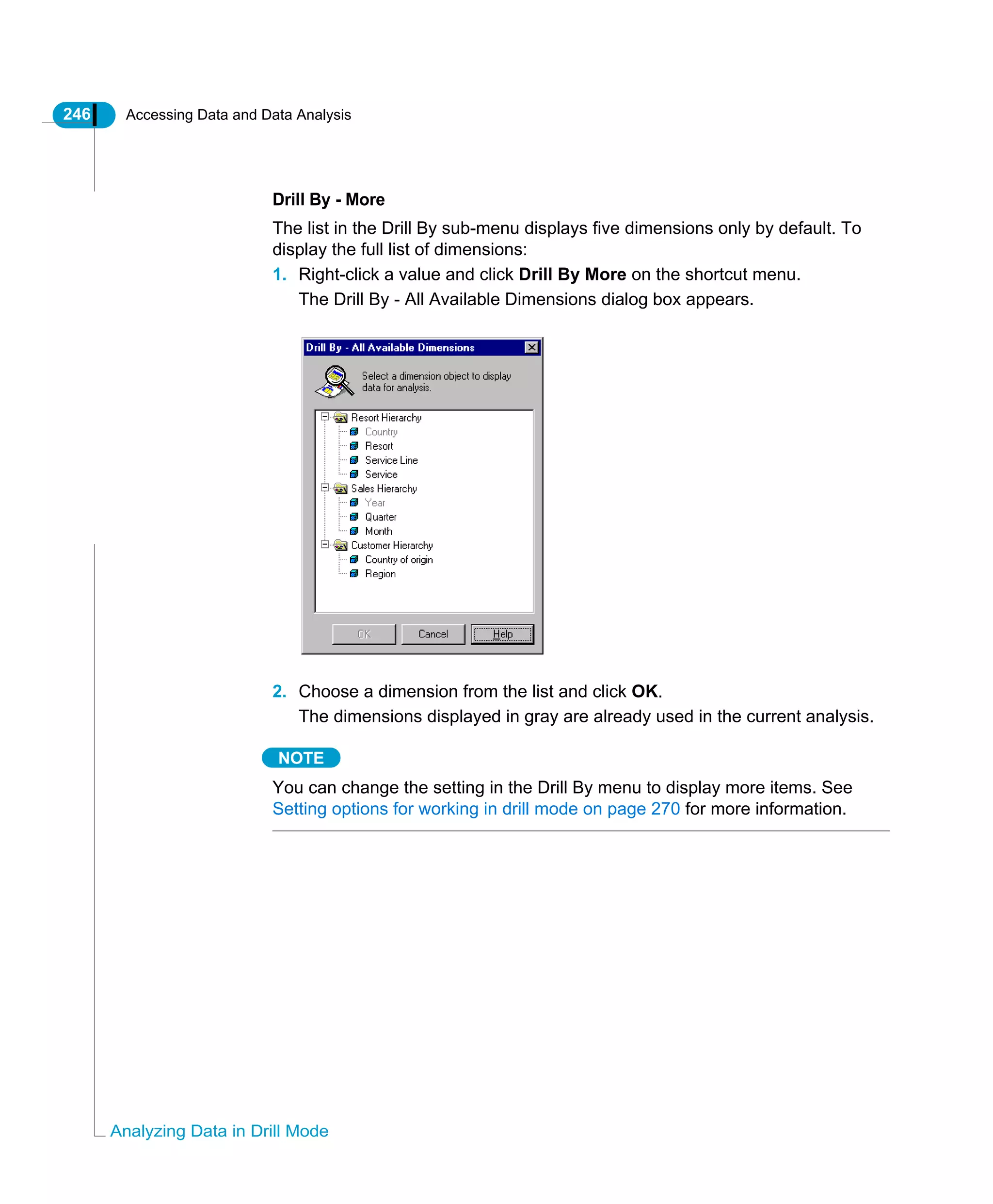 246 Accessing Data and Data Analysis
Analyzing Data in Drill Mode
Drill By - More
The list in the Drill By sub-menu displays five dimensions only by default. To
display the full list of dimensions:
1. Right-click a value and click Drill By More on the shortcut menu.
The Drill By - All Available Dimensions dialog box appears.
2. Choose a dimension from the list and click OK.
The dimensions displayed in gray are already used in the current analysis.
NOTE
You can change the setting in the Drill By menu to display more items. See
Setting options for working in drill mode on page 270 for more information.
 