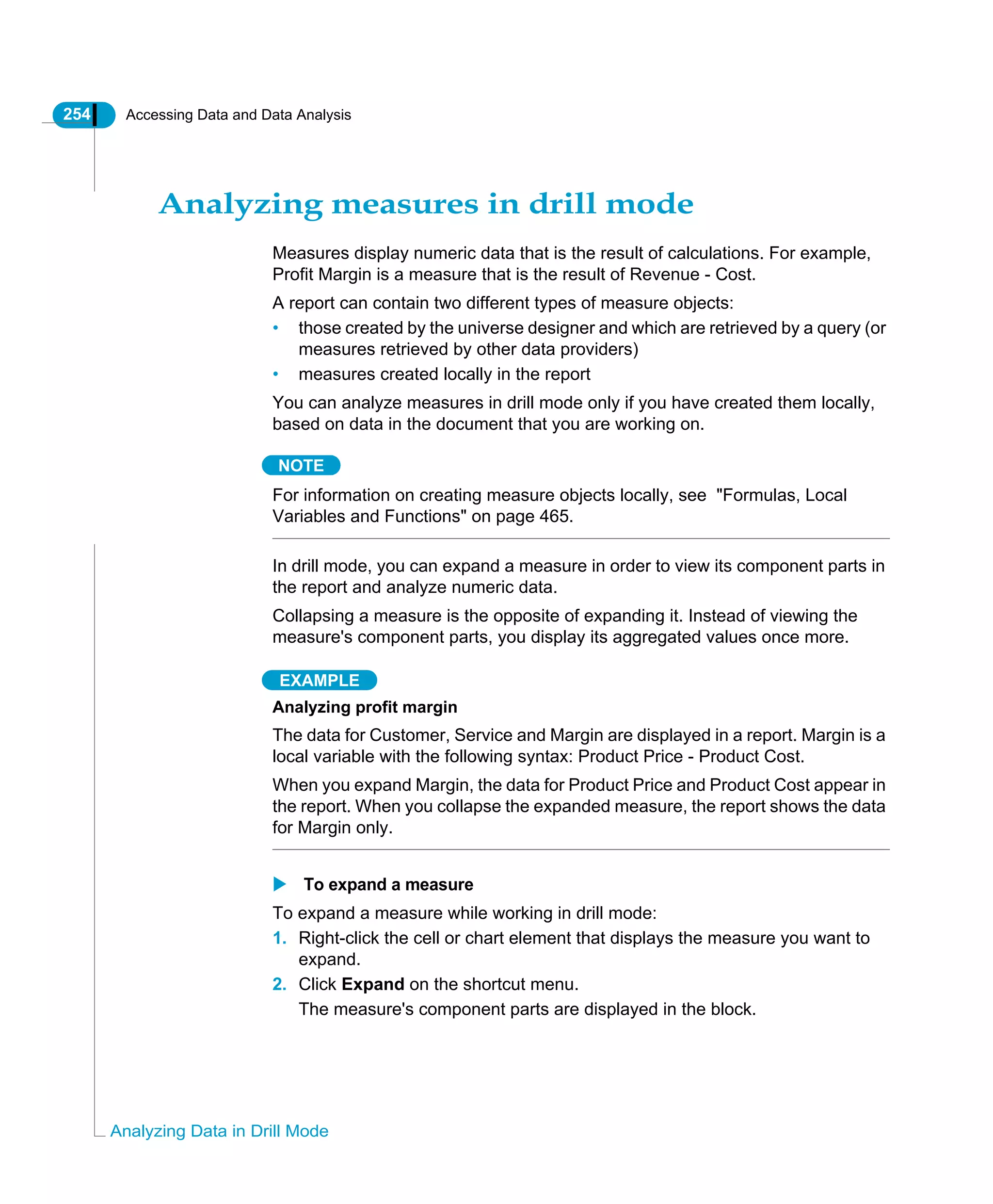 254 Accessing Data and Data Analysis
Analyzing Data in Drill Mode
Analyzing measures in drill mode
Measures display numeric data that is the result of calculations. For example,
Profit Margin is a measure that is the result of Revenue - Cost.
A report can contain two different types of measure objects:
• those created by the universe designer and which are retrieved by a query (or
measures retrieved by other data providers)
• measures created locally in the report
You can analyze measures in drill mode only if you have created them locally,
based on data in the document that you are working on.
NOTE
For information on creating measure objects locally, see "Formulas, Local
Variables and Functions" on page 465.
In drill mode, you can expand a measure in order to view its component parts in
the report and analyze numeric data.
Collapsing a measure is the opposite of expanding it. Instead of viewing the
measure's component parts, you display its aggregated values once more.
EXAMPLE
Analyzing profit margin
The data for Customer, Service and Margin are displayed in a report. Margin is a
local variable with the following syntax: Product Price - Product Cost.
When you expand Margin, the data for Product Price and Product Cost appear in
the report. When you collapse the expanded measure, the report shows the data
for Margin only.
To expand a measure
To expand a measure while working in drill mode:
1. Right-click the cell or chart element that displays the measure you want to
expand.
2. Click Expand on the shortcut menu.
The measure's component parts are displayed in the block.
 
