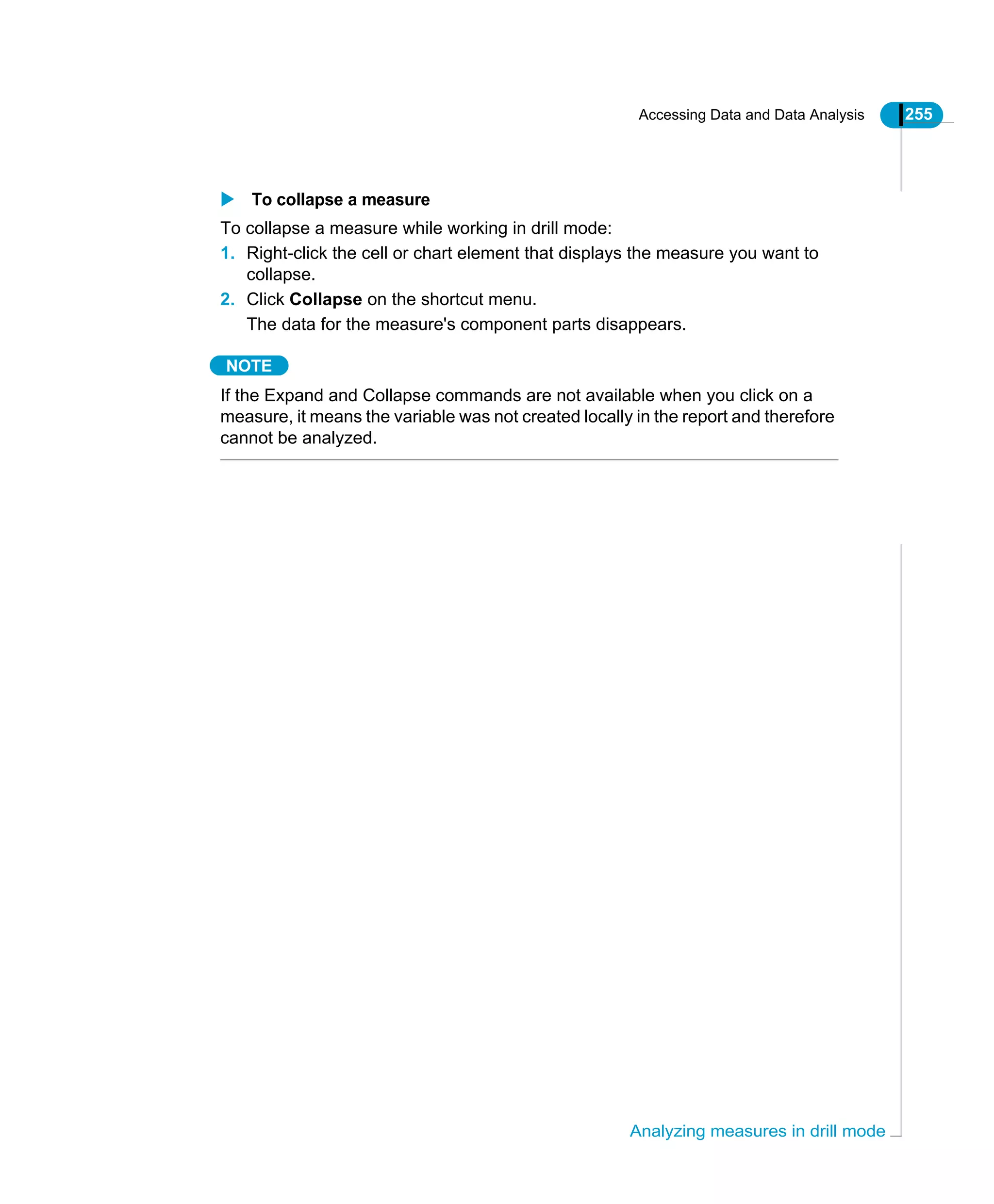 Accessing Data and Data Analysis 255
Analyzing measures in drill mode
To collapse a measure
To collapse a measure while working in drill mode:
1. Right-click the cell or chart element that displays the measure you want to
collapse.
2. Click Collapse on the shortcut menu.
The data for the measure's component parts disappears.
NOTE
If the Expand and Collapse commands are not available when you click on a
measure, it means the variable was not created locally in the report and therefore
cannot be analyzed.
 