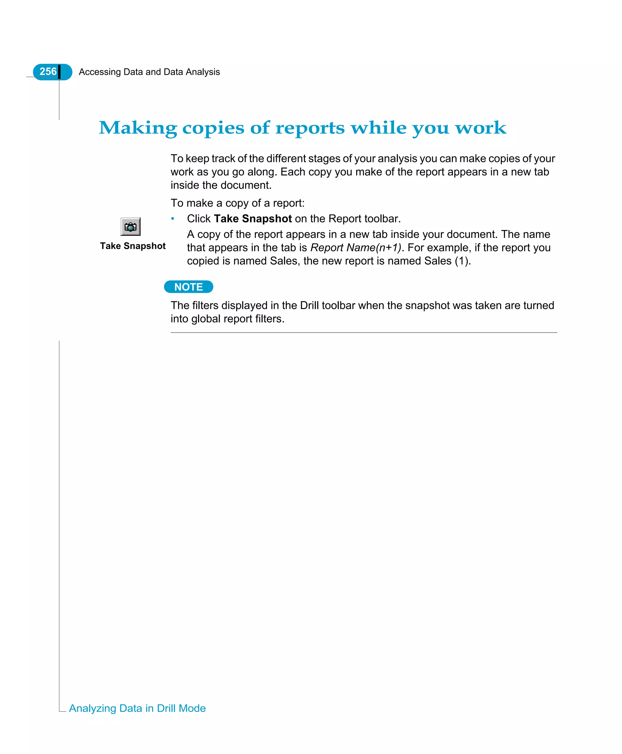 256 Accessing Data and Data Analysis
Analyzing Data in Drill Mode
Making copies of reports while you work
To keep track of the different stages of your analysis you can make copies of your
work as you go along. Each copy you make of the report appears in a new tab
inside the document.
To make a copy of a report:
• Click Take Snapshot on the Report toolbar.
A copy of the report appears in a new tab inside your document. The name
that appears in the tab is Report Name(n+1). For example, if the report you
copied is named Sales, the new report is named Sales (1).
NOTE
The filters displayed in the Drill toolbar when the snapshot was taken are turned
into global report filters.
Take Snapshot
 