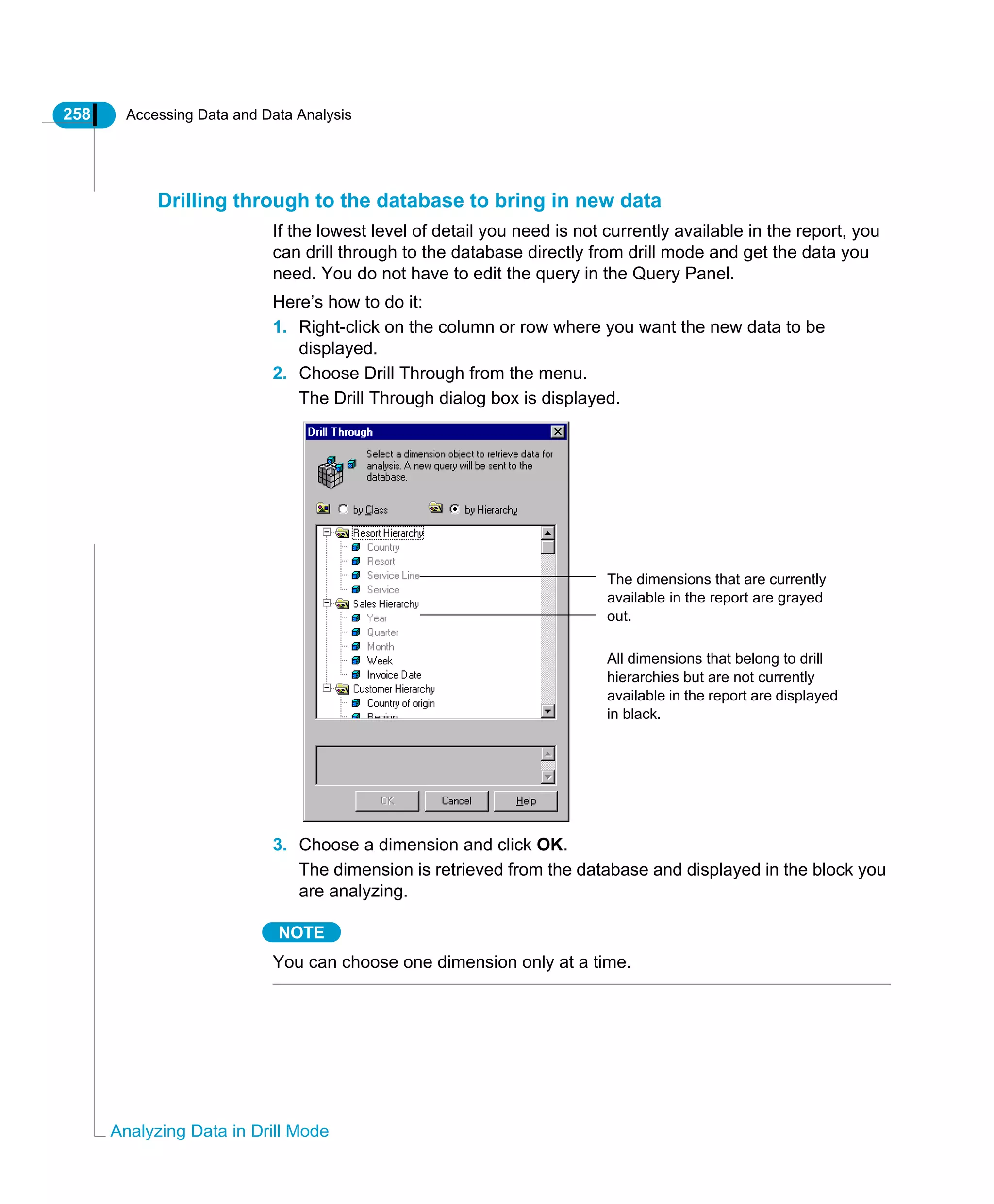 258 Accessing Data and Data Analysis
Analyzing Data in Drill Mode
Drilling through to the database to bring in new data
If the lowest level of detail you need is not currently available in the report, you
can drill through to the database directly from drill mode and get the data you
need. You do not have to edit the query in the Query Panel.
Here’s how to do it:
1. Right-click on the column or row where you want the new data to be
displayed.
2. Choose Drill Through from the menu.
The Drill Through dialog box is displayed.
3. Choose a dimension and click OK.
The dimension is retrieved from the database and displayed in the block you
are analyzing.
NOTE
You can choose one dimension only at a time.
The dimensions that are currently
available in the report are grayed
out.
All dimensions that belong to drill
hierarchies but are not currently
available in the report are displayed
in black.
 
