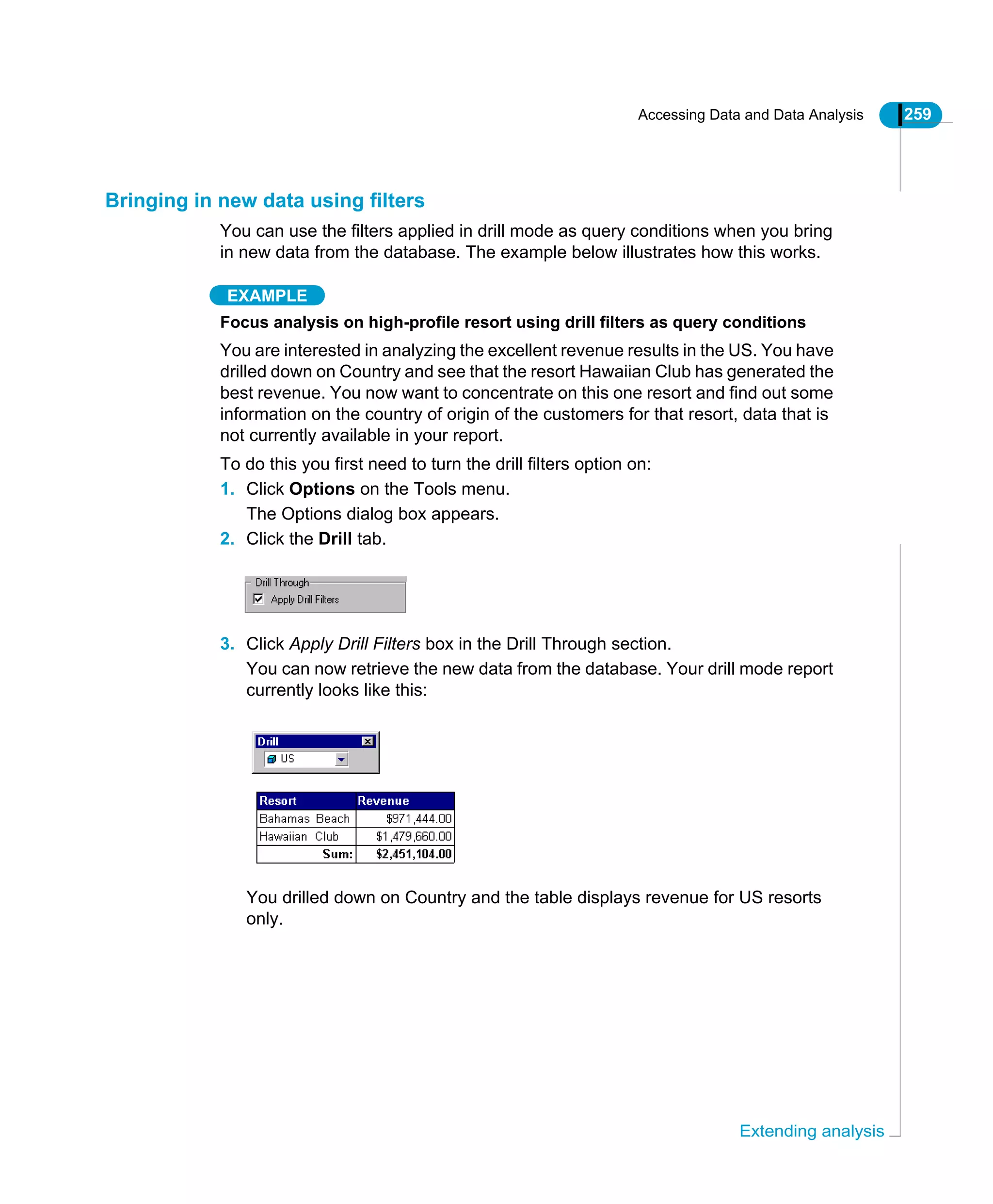 Accessing Data and Data Analysis 259
Extending analysis
Bringing in new data using filters
You can use the filters applied in drill mode as query conditions when you bring
in new data from the database. The example below illustrates how this works.
EXAMPLE
Focus analysis on high-profile resort using drill filters as query conditions
You are interested in analyzing the excellent revenue results in the US. You have
drilled down on Country and see that the resort Hawaiian Club has generated the
best revenue. You now want to concentrate on this one resort and find out some
information on the country of origin of the customers for that resort, data that is
not currently available in your report.
To do this you first need to turn the drill filters option on:
1. Click Options on the Tools menu.
The Options dialog box appears.
2. Click the Drill tab.
3. Click Apply Drill Filters box in the Drill Through section.
You can now retrieve the new data from the database. Your drill mode report
currently looks like this:
You drilled down on Country and the table displays revenue for US resorts
only.
 