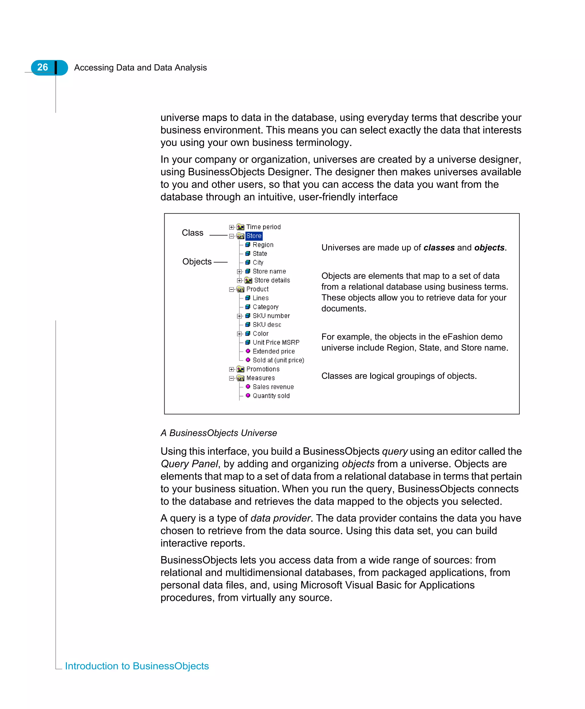 26 Accessing Data and Data Analysis
Introduction to BusinessObjects
universe maps to data in the database, using everyday terms that describe your
business environment. This means you can select exactly the data that interests
you using your own business terminology.
In your company or organization, universes are created by a universe designer,
using BusinessObjects Designer. The designer then makes universes available
to you and other users, so that you can access the data you want from the
database through an intuitive, user-friendly interface
A BusinessObjects Universe
Using this interface, you build a BusinessObjects query using an editor called the
Query Panel, by adding and organizing objects from a universe. Objects are
elements that map to a set of data from a relational database in terms that pertain
to your business situation. When you run the query, BusinessObjects connects
to the database and retrieves the data mapped to the objects you selected.
A query is a type of data provider. The data provider contains the data you have
chosen to retrieve from the data source. Using this data set, you can build
interactive reports.
BusinessObjects lets you access data from a wide range of sources: from
relational and multidimensional databases, from packaged applications, from
personal data files, and, using Microsoft Visual Basic for Applications
procedures, from virtually any source.
Universes are made up of classes and objects.
Objects are elements that map to a set of data
from a relational database using business terms.
These objects allow you to retrieve data for your
documents.
For example, the objects in the eFashion demo
universe include Region, State, and Store name.
Classes are logical groupings of objects.
Class
Objects
 