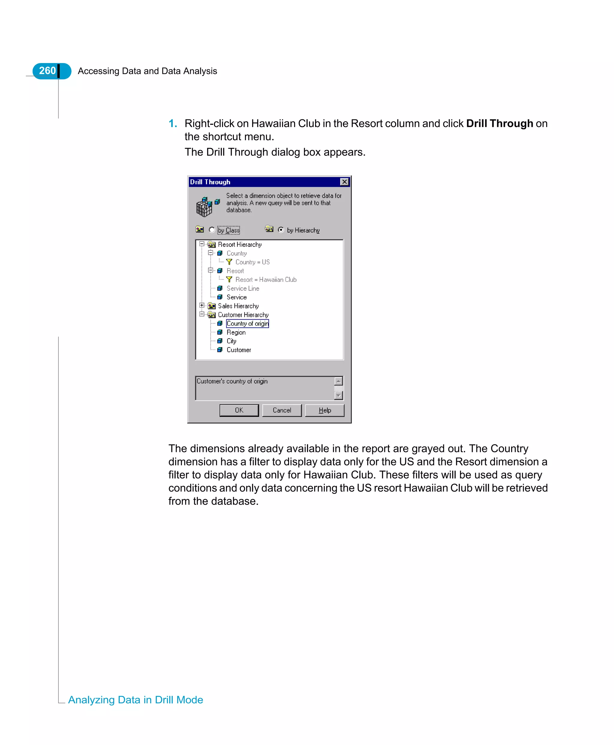 260 Accessing Data and Data Analysis
Analyzing Data in Drill Mode
1. Right-click on Hawaiian Club in the Resort column and click Drill Through on
the shortcut menu.
The Drill Through dialog box appears.
The dimensions already available in the report are grayed out. The Country
dimension has a filter to display data only for the US and the Resort dimension a
filter to display data only for Hawaiian Club. These filters will be used as query
conditions and only data concerning the US resort Hawaiian Club will be retrieved
from the database.
 