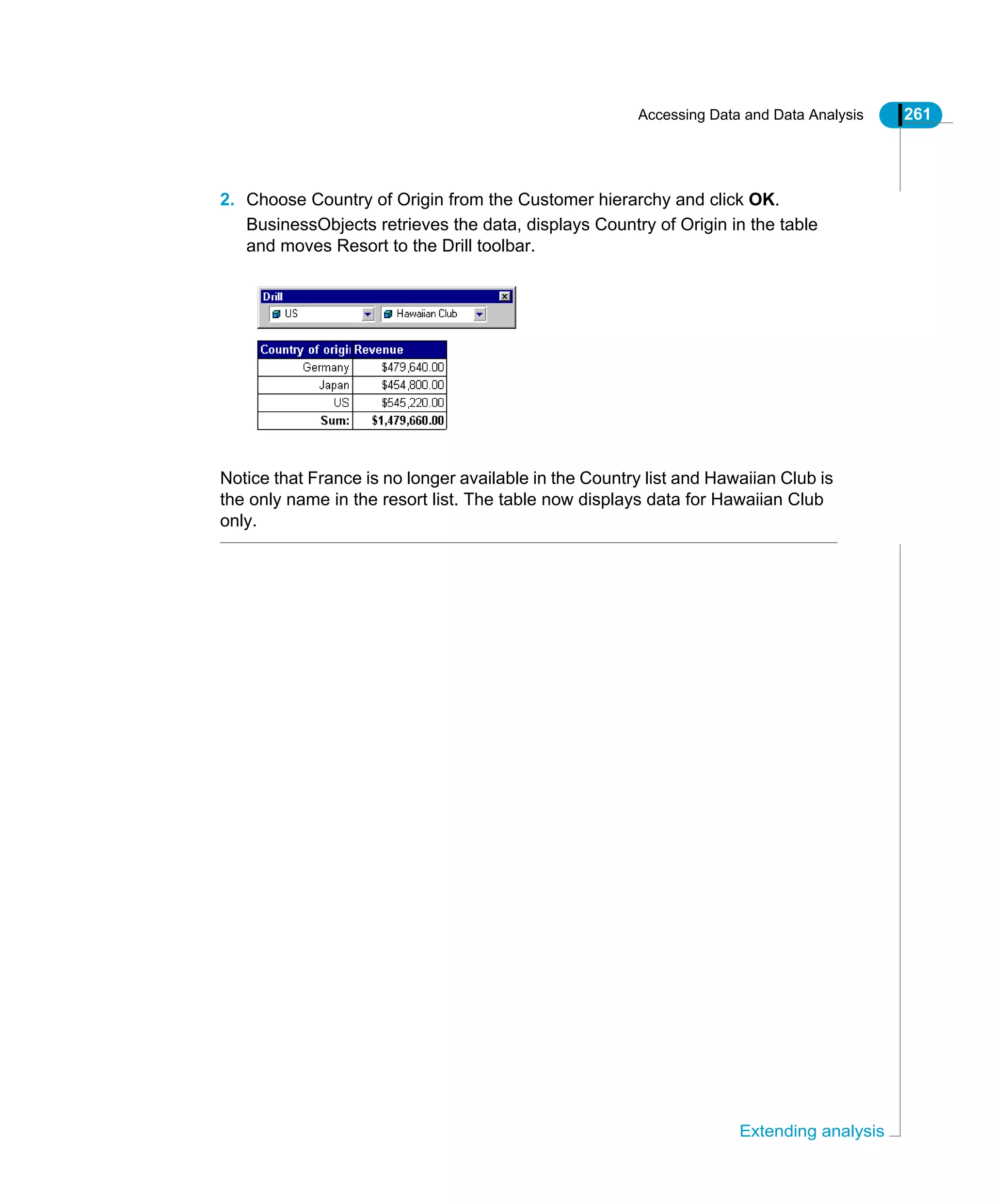 Accessing Data and Data Analysis 261
Extending analysis
2. Choose Country of Origin from the Customer hierarchy and click OK.
BusinessObjects retrieves the data, displays Country of Origin in the table
and moves Resort to the Drill toolbar.
Notice that France is no longer available in the Country list and Hawaiian Club is
the only name in the resort list. The table now displays data for Hawaiian Club
only.
 