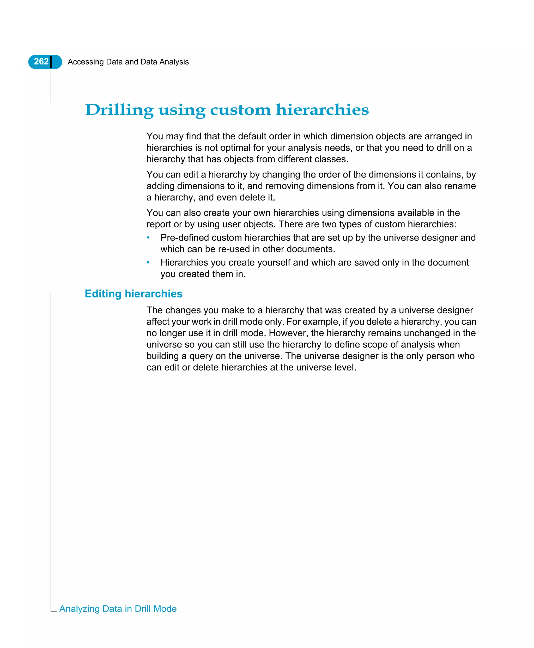 262 Accessing Data and Data Analysis
Analyzing Data in Drill Mode
Drilling using custom hierarchies
You may find that the default order in which dimension objects are arranged in
hierarchies is not optimal for your analysis needs, or that you need to drill on a
hierarchy that has objects from different classes.
You can edit a hierarchy by changing the order of the dimensions it contains, by
adding dimensions to it, and removing dimensions from it. You can also rename
a hierarchy, and even delete it.
You can also create your own hierarchies using dimensions available in the
report or by using user objects. There are two types of custom hierarchies:
• Pre-defined custom hierarchies that are set up by the universe designer and
which can be re-used in other documents.
• Hierarchies you create yourself and which are saved only in the document
you created them in.
Editing hierarchies
The changes you make to a hierarchy that was created by a universe designer
affect your work in drill mode only. For example, if you delete a hierarchy, you can
no longer use it in drill mode. However, the hierarchy remains unchanged in the
universe so you can still use the hierarchy to define scope of analysis when
building a query on the universe. The universe designer is the only person who
can edit or delete hierarchies at the universe level.
 