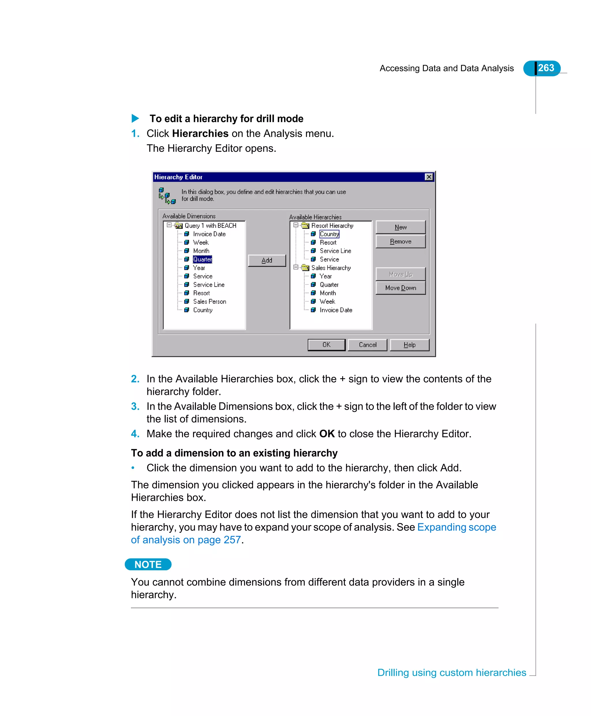 Accessing Data and Data Analysis 263
Drilling using custom hierarchies
To edit a hierarchy for drill mode
1. Click Hierarchies on the Analysis menu.
The Hierarchy Editor opens.
2. In the Available Hierarchies box, click the + sign to view the contents of the
hierarchy folder.
3. In the Available Dimensions box, click the + sign to the left of the folder to view
the list of dimensions.
4. Make the required changes and click OK to close the Hierarchy Editor.
To add a dimension to an existing hierarchy
• Click the dimension you want to add to the hierarchy, then click Add.
The dimension you clicked appears in the hierarchy's folder in the Available
Hierarchies box.
If the Hierarchy Editor does not list the dimension that you want to add to your
hierarchy, you may have to expand your scope of analysis. See Expanding scope
of analysis on page 257.
NOTE
You cannot combine dimensions from different data providers in a single
hierarchy.
 