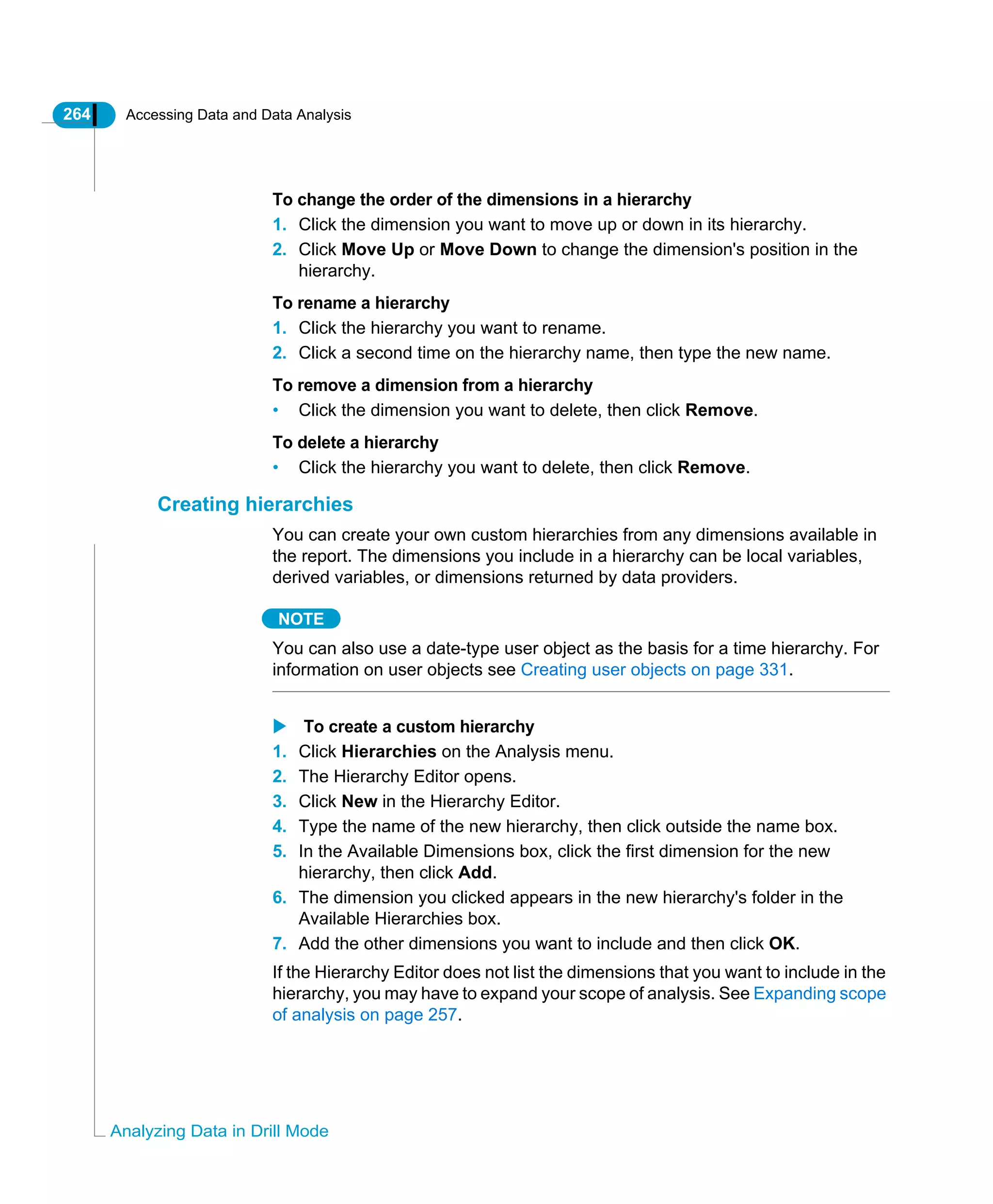 264 Accessing Data and Data Analysis
Analyzing Data in Drill Mode
To change the order of the dimensions in a hierarchy
1. Click the dimension you want to move up or down in its hierarchy.
2. Click Move Up or Move Down to change the dimension's position in the
hierarchy.
To rename a hierarchy
1. Click the hierarchy you want to rename.
2. Click a second time on the hierarchy name, then type the new name.
To remove a dimension from a hierarchy
• Click the dimension you want to delete, then click Remove.
To delete a hierarchy
• Click the hierarchy you want to delete, then click Remove.
Creating hierarchies
You can create your own custom hierarchies from any dimensions available in
the report. The dimensions you include in a hierarchy can be local variables,
derived variables, or dimensions returned by data providers.
NOTE
You can also use a date-type user object as the basis for a time hierarchy. For
information on user objects see Creating user objects on page 331.
To create a custom hierarchy
1. Click Hierarchies on the Analysis menu.
2. The Hierarchy Editor opens.
3. Click New in the Hierarchy Editor.
4. Type the name of the new hierarchy, then click outside the name box.
5. In the Available Dimensions box, click the first dimension for the new
hierarchy, then click Add.
6. The dimension you clicked appears in the new hierarchy's folder in the
Available Hierarchies box.
7. Add the other dimensions you want to include and then click OK.
If the Hierarchy Editor does not list the dimensions that you want to include in the
hierarchy, you may have to expand your scope of analysis. See Expanding scope
of analysis on page 257.
 