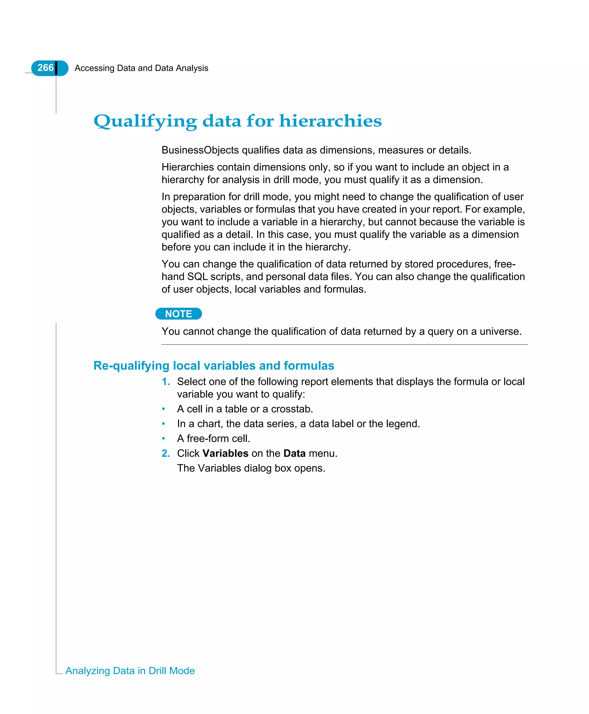 266 Accessing Data and Data Analysis
Analyzing Data in Drill Mode
Qualifying data for hierarchies
BusinessObjects qualifies data as dimensions, measures or details.
Hierarchies contain dimensions only, so if you want to include an object in a
hierarchy for analysis in drill mode, you must qualify it as a dimension.
In preparation for drill mode, you might need to change the qualification of user
objects, variables or formulas that you have created in your report. For example,
you want to include a variable in a hierarchy, but cannot because the variable is
qualified as a detail. In this case, you must qualify the variable as a dimension
before you can include it in the hierarchy.
You can change the qualification of data returned by stored procedures, free-
hand SQL scripts, and personal data files. You can also change the qualification
of user objects, local variables and formulas.
NOTE
You cannot change the qualification of data returned by a query on a universe.
Re-qualifying local variables and formulas
1. Select one of the following report elements that displays the formula or local
variable you want to qualify:
• A cell in a table or a crosstab.
• In a chart, the data series, a data label or the legend.
• A free-form cell.
2. Click Variables on the Data menu.
The Variables dialog box opens.
 