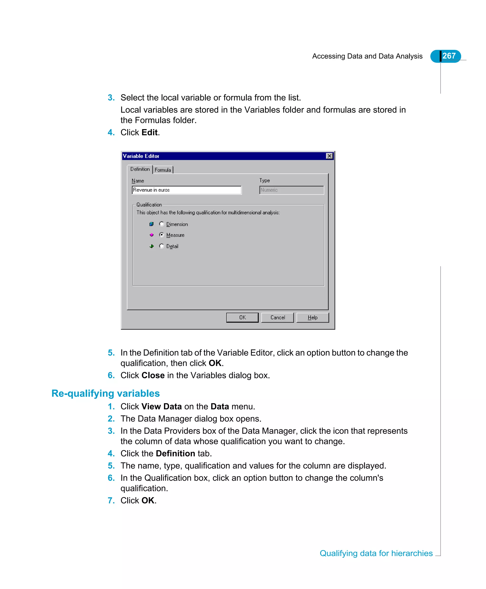 Accessing Data and Data Analysis 267
Qualifying data for hierarchies
3. Select the local variable or formula from the list.
Local variables are stored in the Variables folder and formulas are stored in
the Formulas folder.
4. Click Edit.
5. In the Definition tab of the Variable Editor, click an option button to change the
qualification, then click OK.
6. Click Close in the Variables dialog box.
Re-qualifying variables
1. Click View Data on the Data menu.
2. The Data Manager dialog box opens.
3. In the Data Providers box of the Data Manager, click the icon that represents
the column of data whose qualification you want to change.
4. Click the Definition tab.
5. The name, type, qualification and values for the column are displayed.
6. In the Qualification box, click an option button to change the column's
qualification.
7. Click OK.
 