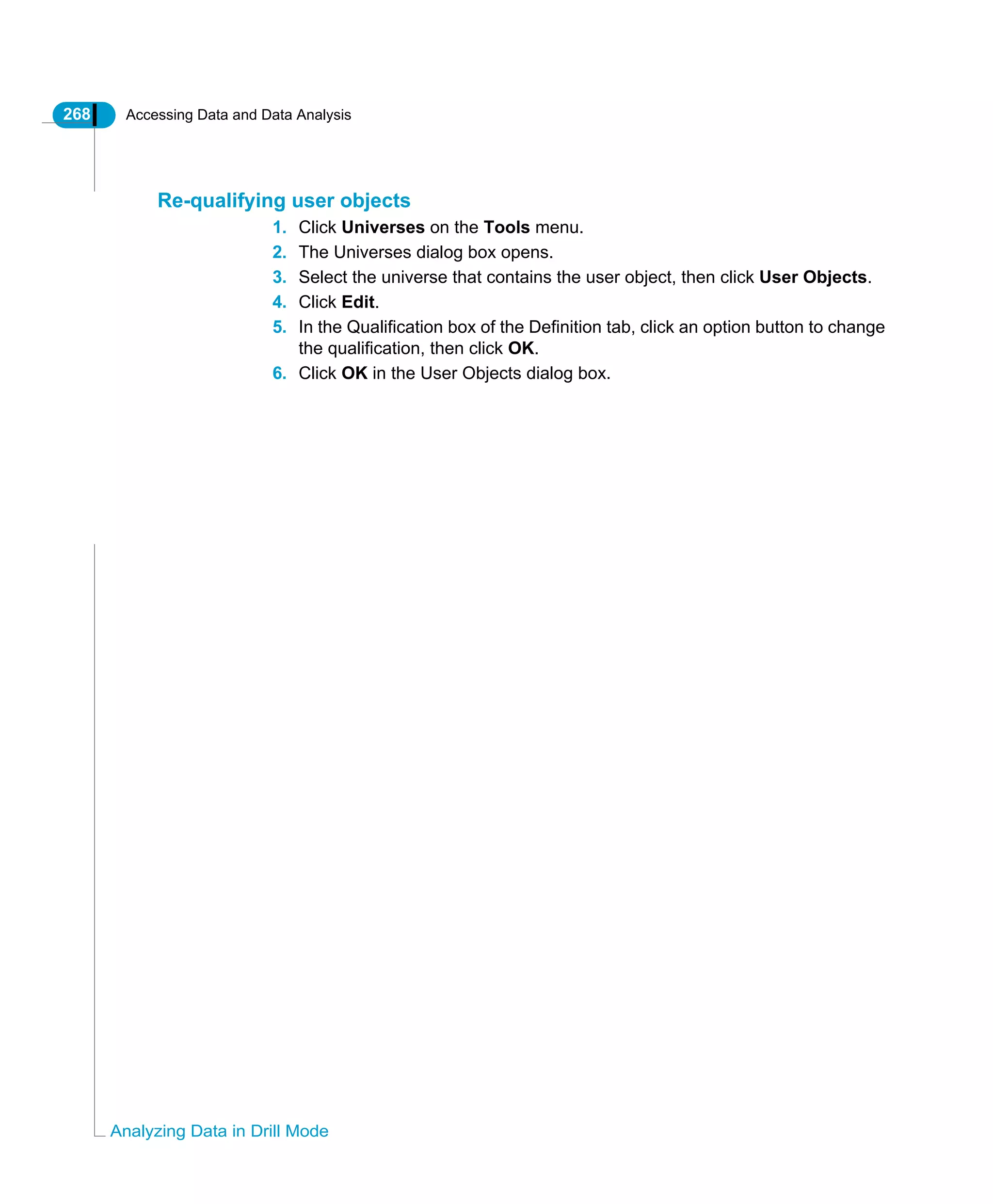 268 Accessing Data and Data Analysis
Analyzing Data in Drill Mode
Re-qualifying user objects
1. Click Universes on the Tools menu.
2. The Universes dialog box opens.
3. Select the universe that contains the user object, then click User Objects.
4. Click Edit.
5. In the Qualification box of the Definition tab, click an option button to change
the qualification, then click OK.
6. Click OK in the User Objects dialog box.
 