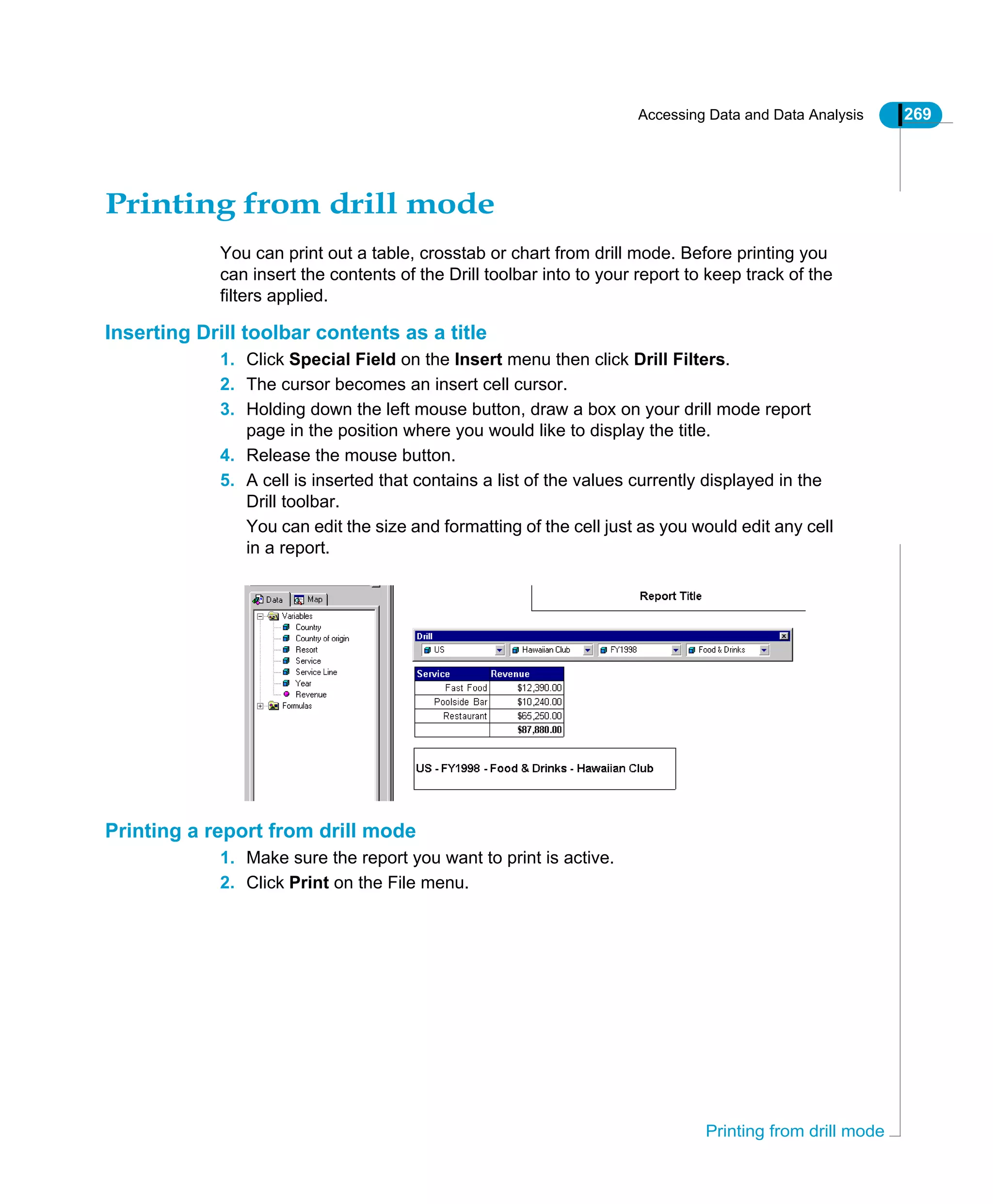 Accessing Data and Data Analysis 269
Printing from drill mode
Printing from drill mode
You can print out a table, crosstab or chart from drill mode. Before printing you
can insert the contents of the Drill toolbar into to your report to keep track of the
filters applied.
Inserting Drill toolbar contents as a title
1. Click Special Field on the Insert menu then click Drill Filters.
2. The cursor becomes an insert cell cursor.
3. Holding down the left mouse button, draw a box on your drill mode report
page in the position where you would like to display the title.
4. Release the mouse button.
5. A cell is inserted that contains a list of the values currently displayed in the
Drill toolbar.
You can edit the size and formatting of the cell just as you would edit any cell
in a report.
Printing a report from drill mode
1. Make sure the report you want to print is active.
2. Click Print on the File menu.
 