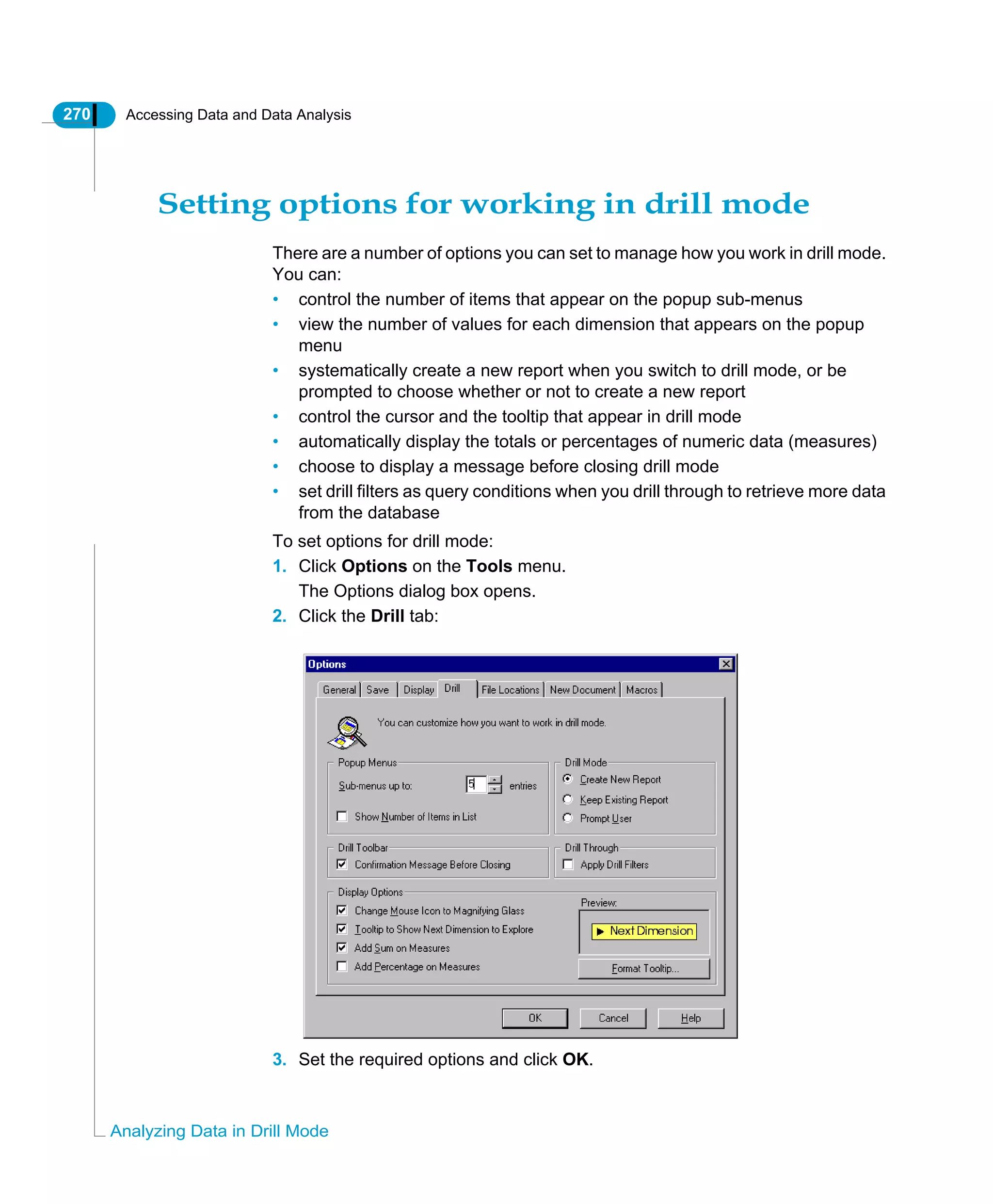 270 Accessing Data and Data Analysis
Analyzing Data in Drill Mode
Setting options for working in drill mode
There are a number of options you can set to manage how you work in drill mode.
You can:
• control the number of items that appear on the popup sub-menus
• view the number of values for each dimension that appears on the popup
menu
• systematically create a new report when you switch to drill mode, or be
prompted to choose whether or not to create a new report
• control the cursor and the tooltip that appear in drill mode
• automatically display the totals or percentages of numeric data (measures)
• choose to display a message before closing drill mode
• set drill filters as query conditions when you drill through to retrieve more data
from the database
To set options for drill mode:
1. Click Options on the Tools menu.
The Options dialog box opens.
2. Click the Drill tab:
3. Set the required options and click OK.
 