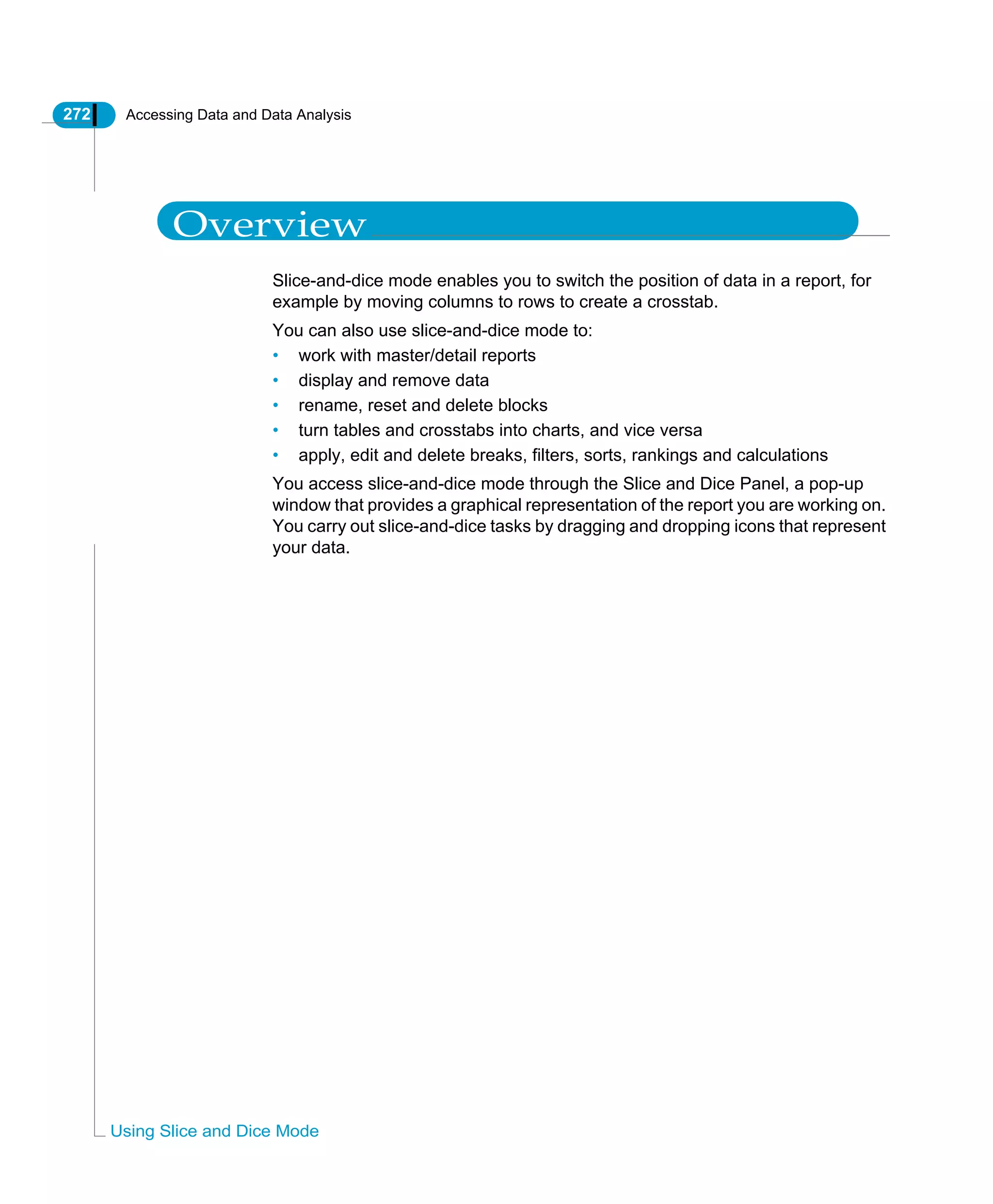 272 Accessing Data and Data Analysis
Using Slice and Dice Mode
Overview
Slice-and-dice mode enables you to switch the position of data in a report, for
example by moving columns to rows to create a crosstab.
You can also use slice-and-dice mode to:
• work with master/detail reports
• display and remove data
• rename, reset and delete blocks
• turn tables and crosstabs into charts, and vice versa
• apply, edit and delete breaks, filters, sorts, rankings and calculations
You access slice-and-dice mode through the Slice and Dice Panel, a pop-up
window that provides a graphical representation of the report you are working on.
You carry out slice-and-dice tasks by dragging and dropping icons that represent
your data.
 
