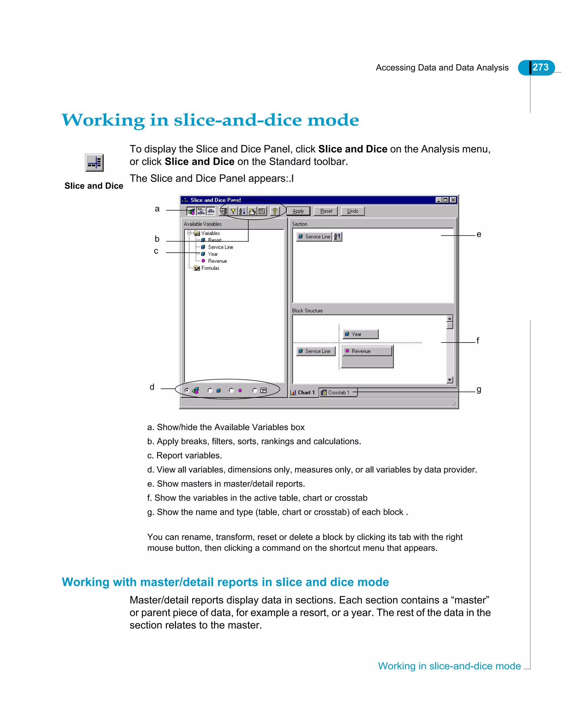 Accessing Data and Data Analysis 273
Working in slice-and-dice mode
Working in slice-and-dice mode
To display the Slice and Dice Panel, click Slice and Dice on the Analysis menu,
or click Slice and Dice on the Standard toolbar.
The Slice and Dice Panel appears:.l
Working with master/detail reports in slice and dice mode
Master/detail reports display data in sections. Each section contains a “master”
or parent piece of data, for example a resort, or a year. The rest of the data in the
section relates to the master.
Slice and Dice
a
a. Show/hide the Available Variables box
b. Apply breaks, filters, sorts, rankings and calculations.
c. Report variables.
d. View all variables, dimensions only, measures only, or all variables by data provider.
e. Show masters in master/detail reports.
f. Show the variables in the active table, chart or crosstab
g. Show the name and type (table, chart or crosstab) of each block .
You can rename, transform, reset or delete a block by clicking its tab with the right
mouse button, then clicking a command on the shortcut menu that appears.
b
c
d
e
f
g
 