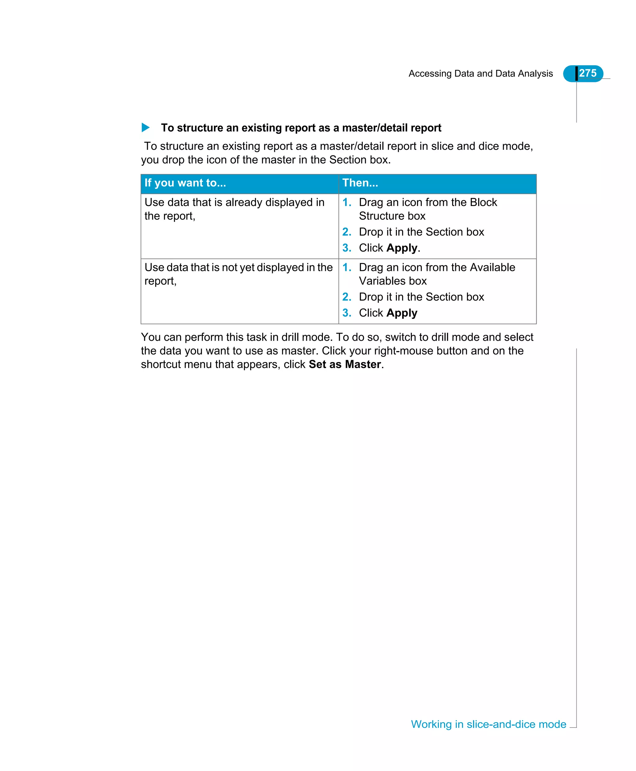 Accessing Data and Data Analysis 275
Working in slice-and-dice mode
To structure an existing report as a master/detail report
To structure an existing report as a master/detail report in slice and dice mode,
you drop the icon of the master in the Section box.
You can perform this task in drill mode. To do so, switch to drill mode and select
the data you want to use as master. Click your right-mouse button and on the
shortcut menu that appears, click Set as Master.
If you want to... Then...
Use data that is already displayed in
the report,
1. Drag an icon from the Block
Structure box
2. Drop it in the Section box
3. Click Apply.
Use data that is not yet displayed in the
report,
1. Drag an icon from the Available
Variables box
2. Drop it in the Section box
3. Click Apply
 