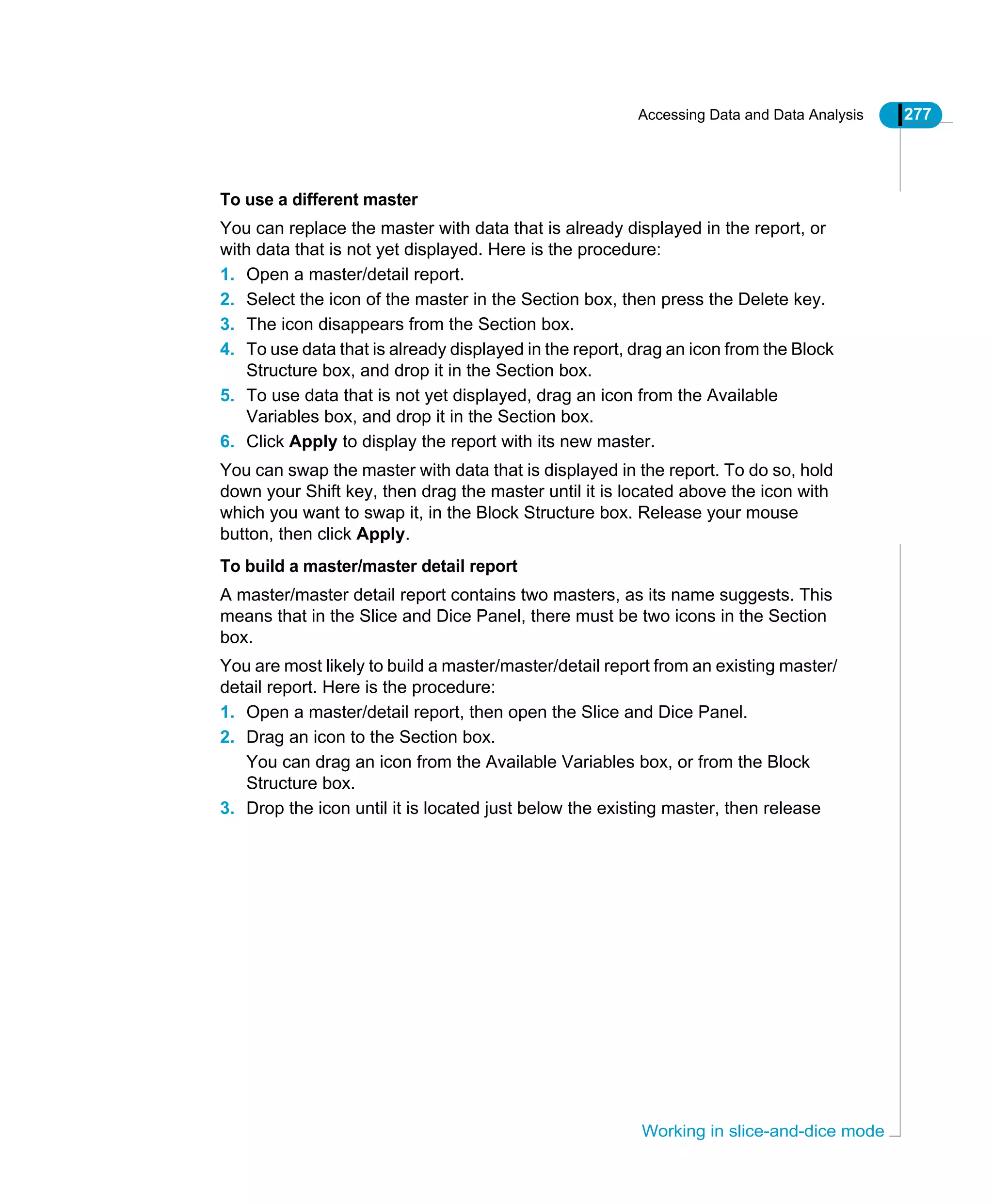 Accessing Data and Data Analysis 277
Working in slice-and-dice mode
To use a different master
You can replace the master with data that is already displayed in the report, or
with data that is not yet displayed. Here is the procedure:
1. Open a master/detail report.
2. Select the icon of the master in the Section box, then press the Delete key.
3. The icon disappears from the Section box.
4. To use data that is already displayed in the report, drag an icon from the Block
Structure box, and drop it in the Section box.
5. To use data that is not yet displayed, drag an icon from the Available
Variables box, and drop it in the Section box.
6. Click Apply to display the report with its new master.
You can swap the master with data that is displayed in the report. To do so, hold
down your Shift key, then drag the master until it is located above the icon with
which you want to swap it, in the Block Structure box. Release your mouse
button, then click Apply.
To build a master/master detail report
A master/master detail report contains two masters, as its name suggests. This
means that in the Slice and Dice Panel, there must be two icons in the Section
box.
You are most likely to build a master/master/detail report from an existing master/
detail report. Here is the procedure:
1. Open a master/detail report, then open the Slice and Dice Panel.
2. Drag an icon to the Section box.
You can drag an icon from the Available Variables box, or from the Block
Structure box.
3. Drop the icon until it is located just below the existing master, then release
 